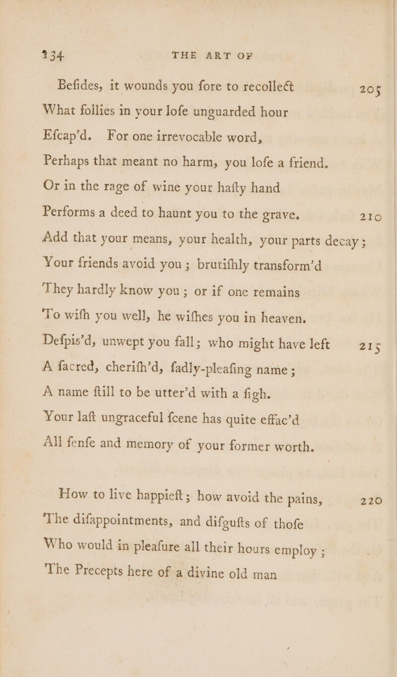 Befides, it wounds you fore to recolle&amp; 205 What follies in your lofe unguarded hour Efcap’d. For one irrevocable word, Perhaps that meant no harm, you lofe a friend. Or in the rage of wine your hafty hand Performs a deed to haunt you to the grave, 210 Add that your means, your health, your parts decay ; Your friends avoid you ; brutifhly transform’d They hardly know you; or if one remains To wifh you well, he wishes you in heaven. Defpis’d, unwept you fall; who might have left 21 is A facred, cherifh’d, fadly-pleafing name ; A name ftill to be utter’d with a figh. Your laft ungraceful {cene has quite effac’d All fenfe and memory of your former worth. How to live happieft; how avoid the pains, 220 ‘The difappointments, and difeufts of thofe Who would in pleafure all their hours employ ; The Precepts here of a divine old man
