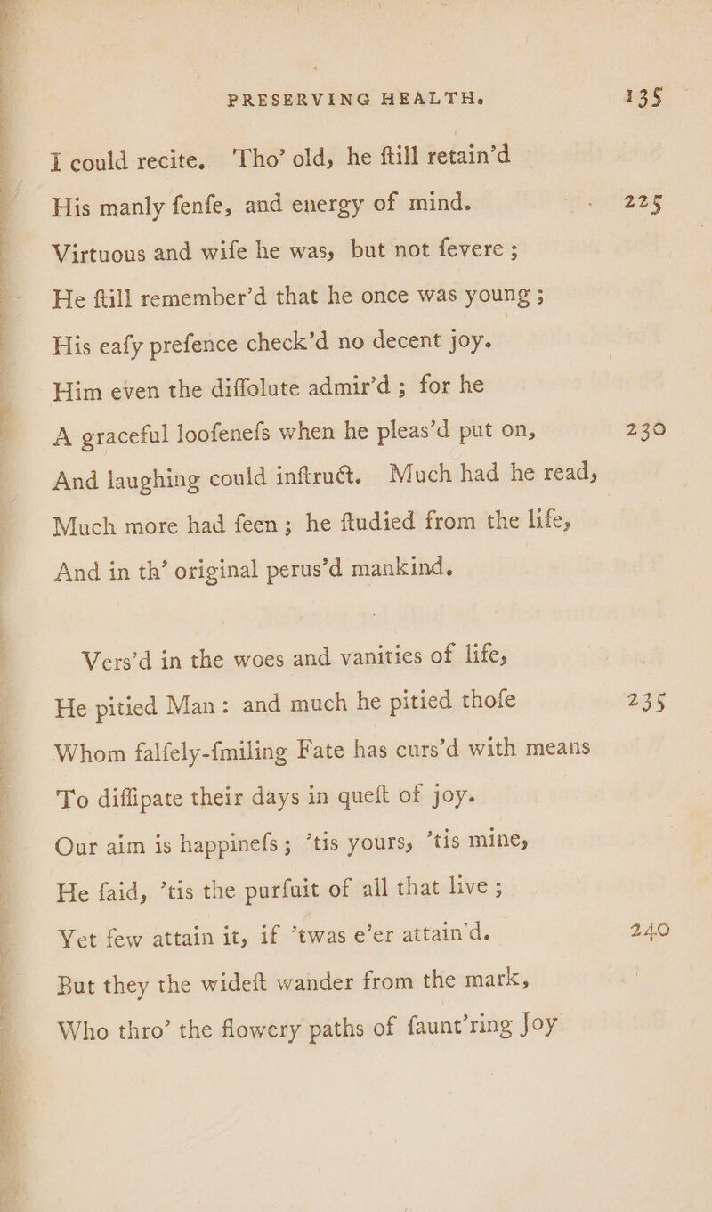 a a alc EE ek a a al ac ie RR ui I could recite. Tho’ old, he ftill retain’d His manly fenfe, and energy of mind. Virtuous and wife he was, but not fevere ; He ftill remember’d that he once was young ; His eafy prefence check’d no decent joy. , Him even the diffolute admir’d ; for he A graceful loofenefs when he pleas’d put on, And laughing could inftru@. Much had he read; Much more had feen; he ftudied from the life, And in th’ original perus’d mankind. Vers’d in the woes and vanities of life, He pitied Man: and much he pitied thofe Whom falfely-fmiling Fate has curs’d with means To diffipate their days in queft of joy. Our aim is happinefs; ’tis yours, “tis mine, He faid, ’tis the purfuit of all that live ; Yet few attain it, if *twas e’er attain’d. But they the wideft wander from the mark, Who thro’ the flowery paths of faunt’ring Joy 225 230 235 24.0