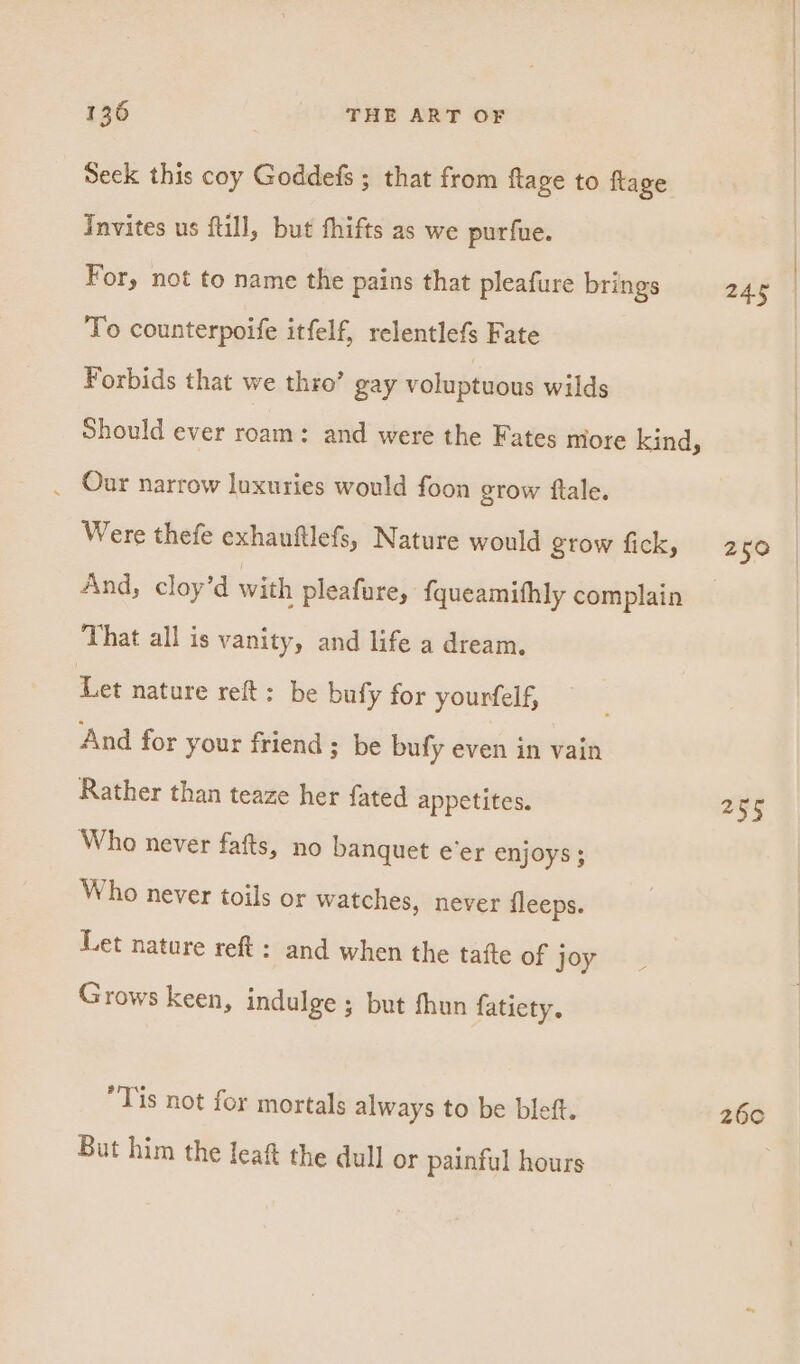 Seck this coy Goddefs ; that from ftage to flage Invites us ftill, but fhifts as we purfue. For, not to name the pains that pleafure brings To counterpoife itfelf, relentlefs Fate Forbids that we thro’ gay voluptuous wilds Should ever roam: and were the Fates more kind, . Our narrow luxuries would foon grow ftale. Were thefe exhanftlefs, Nature would grow fick, And, cloy’d with pleafure, fqueamithly complain That all is vanity, and life a dream. Let nature reft: be bufy for yourfelf, And for your friend ; be bufy even in vain Rather than teaze her fated appetites. Who never fafts, no banquet e’er enjoys ; Who never toils or watches, never fleeps. Let nature reft: and when the tafte of joy Grows keen, indulge; but fhun fatiety. “Tis not for mortals always to be bleft. But him the leaft the dull or painful hours 250 oe 260