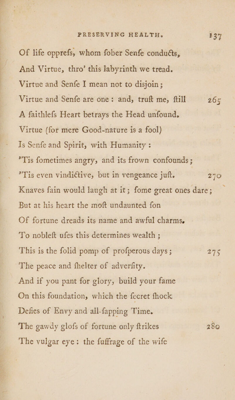 Of life opprefs, whom fober Senfe condués, And Virtue, thro’ this labyrinth we tread. Virtue and Senfe I mean not to disjoin ; Virtue and Senfe are one: and, truft me, fill 265 A faithlefs Heart betrays the Head unfound. Virtue (for mere Good-nature is a fool) Is Senfe and Spirit, with Humanity : *Tis fometimes angry, and its frown confounds ; Tis even vindictive, but in vengeance juft. 7 270 Knaves fain would laugh at it; fome great ones dare; But at his heart the moft undaunted fon Of fortune dreads its name and awful charms, To nobleft ufes this determines wealth ; This is the folid pomp of profperous days ; ae ks The peace and fhelter of adverfity. And if you pant for glory, build your fame On this foundation, which the fecret fhock Defies of Envy and all-fapping Time. The gawdy glofs of fortune only ftrikes 280 The vulgar eye: the fuffrage of the wife