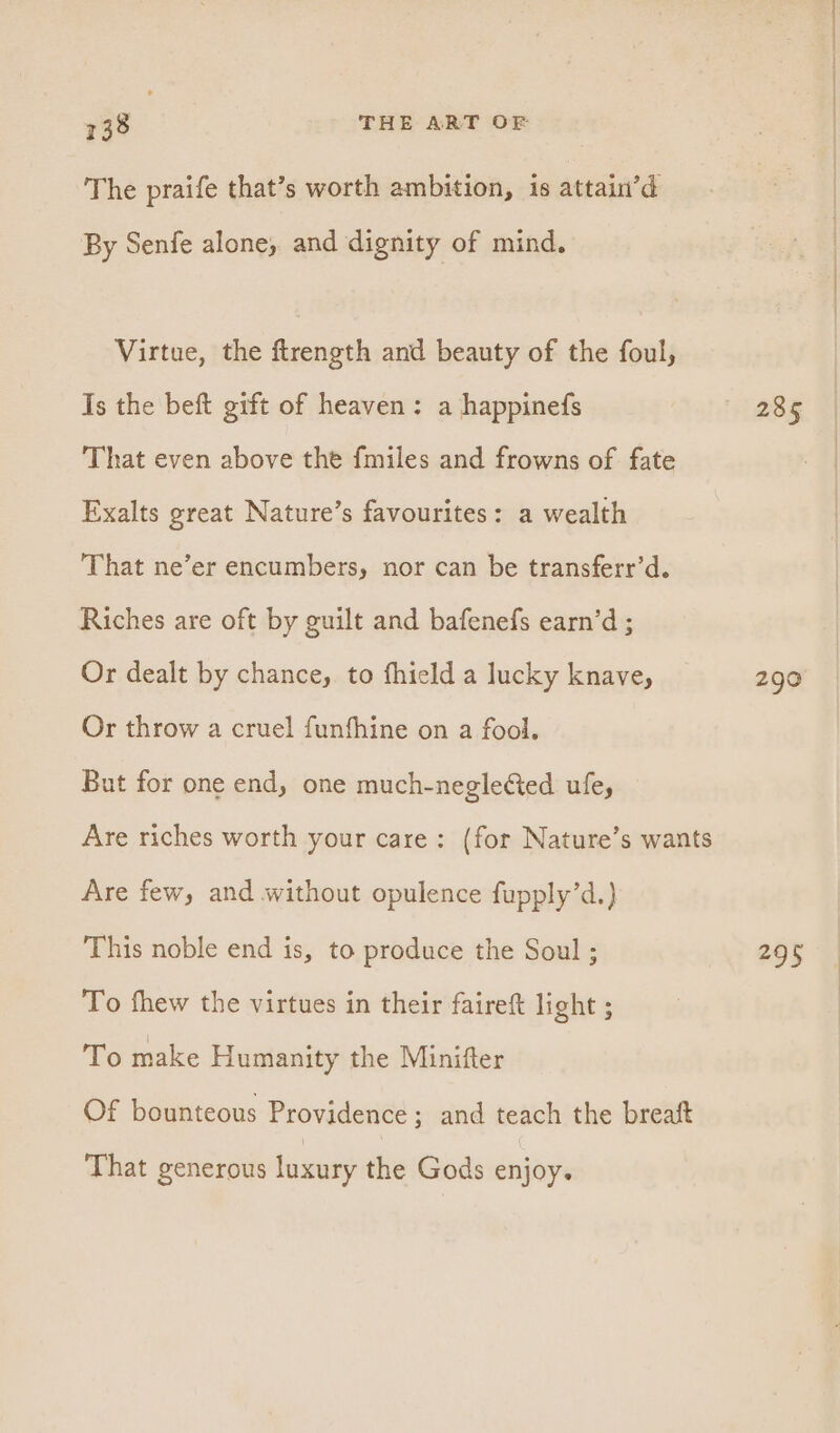 The praife that’s worth ambition, is attain’d By Senfe alone, and dignity of mind. Virtue, the ftrength and beauty of the foul, Is the beft gift of heaven: a happinefs That even above the fmiles and frowns of fate Exalts great Nature’s favourites: a wealth That ne’er encumbers, nor can be transferr’d. Riches are oft by guilt and bafenefs earn’d ; Or dealt by chance, to fhield a lucky knave, Or throw a cruel funfhine on a fool. But for one end, one much-negle&amp;ed ufe, Are riches worth your care: (for Nature’s wants Are few, and without opulence fupply’d.) This noble end is, to produce the Soul ; To fhew the virtues in their faireft light ; To make Humanity the Minifter Of bounteous Providence; and teach the breaft That generous luxury the Gods enjoy. 290 #95