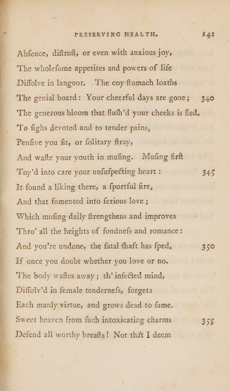 Oe ee ee Abfence, diftrnft, or even with anxious joys “The wholefome appetites and powers of life Diffolve in languor. The coy ftomach loaths The genial board: Your cheerful days are gone; 340 The generous bloom that fluhh’d your cheeks is fled. To fighs devoted and to tender pains, Penfive you fit, or folitary flray, And wafte your youth in mufing. Mufing firft Toy’d into care your unfufpecting heart : 345 It found a liking there, a fportful frre, And that fomented into ferious love ; Which mufing daily ftrengthens and improves Thro’ all the heights of fondnefs and romance: And you’re undone, the fatal fhaft has {ped, 350 If once you doubt whether you love or no. The body waftes away; th’ infected mind, Diffolv’d in female tendernefs, forgets Each manly virtue, and grows dead to fame. Sweet heaven from fuch intoxicating charms 355 Defend all worthy breafts! Not that I deem