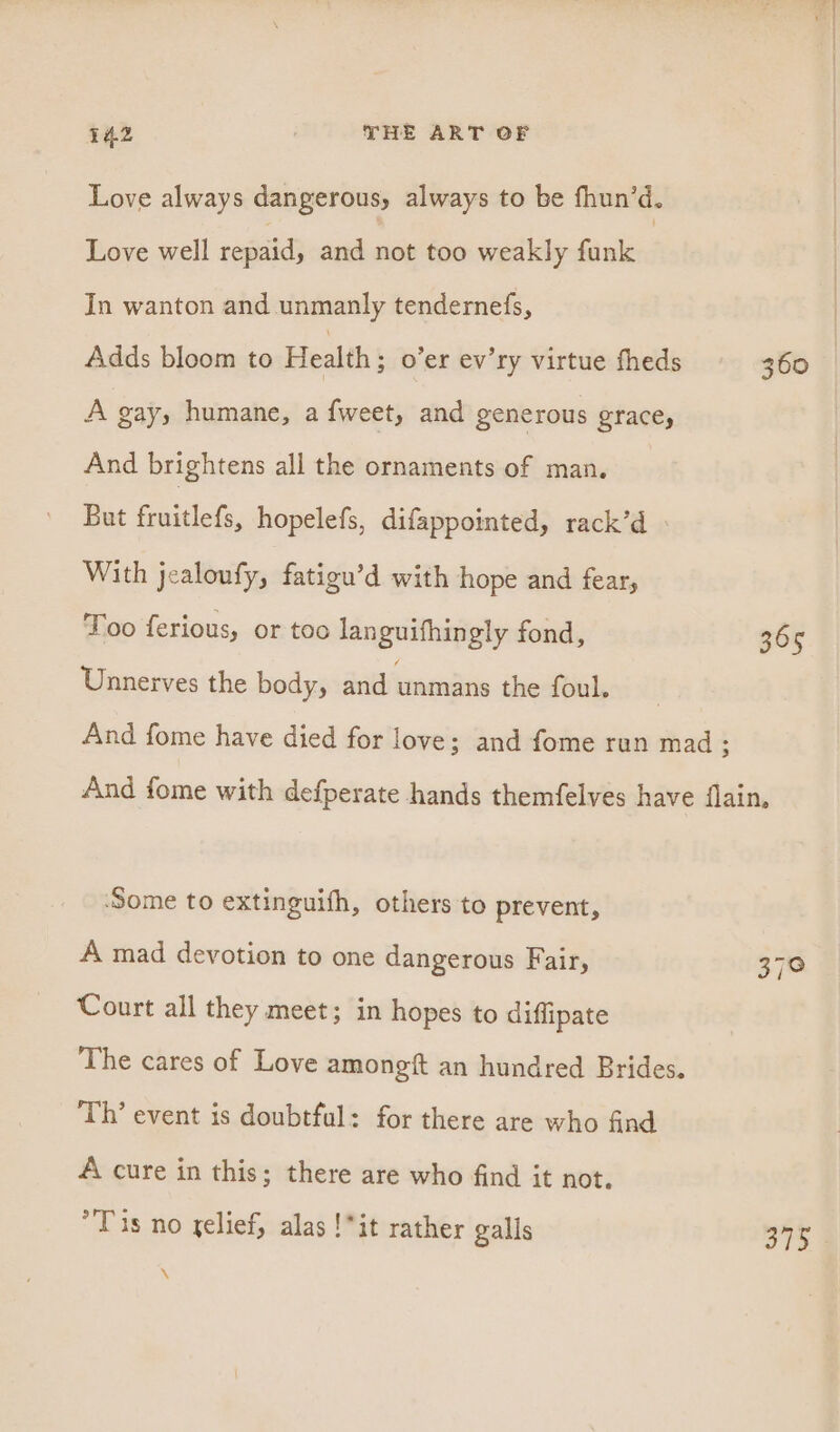 Love always dangerous, always to be fhun’d. Love well repaid, and sae too weakly funk In wanton and unmanly tendernefs, Adds bloom to Health ; o’er ev’ry virtue fheds A gay, humane, a {weet, and generous grace, And brightens all the ornaments of man. But oes hopelefs, difappointed, rack’d With jealoufy, fatigu’d with hope and fear, Too ferious, or too languifhingly fond, Unnerves the body, and unmans the foul. 360 365 ‘Some to extinguifh, others to prevent, A mad devotion to one dangerous Fair, Court all they meet; in hopes to diffipate The cares of Love amongft an hundred Brides. Th’ event is doubtful: for there are who find A cure in this; there are who find it not. Tis no relief, alas !*it rather galls \ JIo4