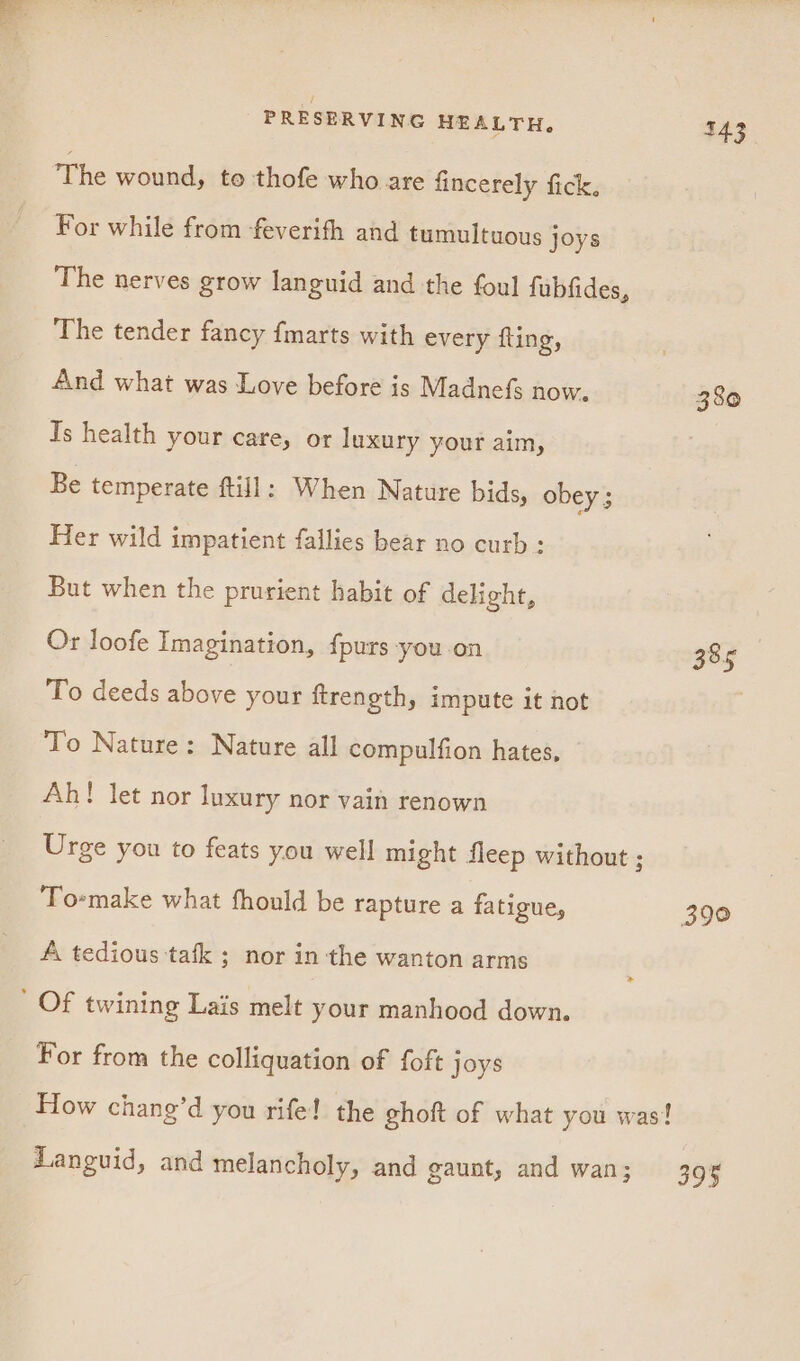 The wound, to thofe who are fincerely fick. For while from -feverifh and tumultuous joys The nerves grow languid and the foul fubfides, ‘The tender fancy fmarts with every fling, And what was Love before is Madnefs now. 380 Is health your care, or luxury your aim, Be temperate ftill: When Nature bids, obey ; Her wild impatient fallies bear no curb: But when the prurient habit of delight, Or loofe Imagination, {purs -you on 385 To deeds above your ftrength, impute it not ) To Nature: Nature all compulfion hates, Ah! let nor luxury nor vain renown Urge you to feats you well might fleep without ; Toemake what fhould be rapture a fatigue, 390 A tedious tafk ; nor in the wanton arms ' Of twining Lais melt your manhood down. For from the colliquation of foft joys How chang’d you rife! the ghoft of what you was! Languid, and melancholy, and gaunt, and wan; 395