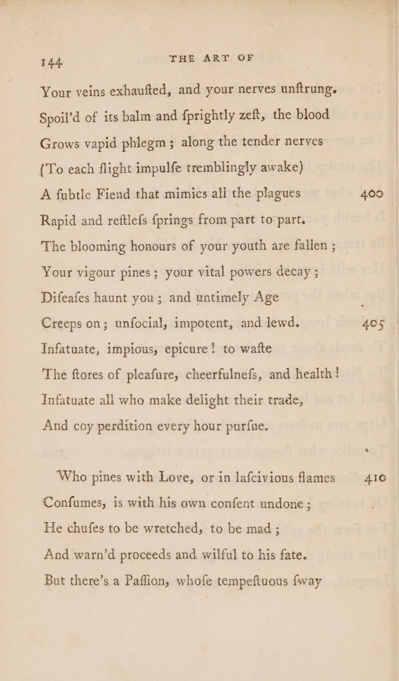 Your veins exhaufted, and your nerves unftrung. Spoil’d of its balm and fprightly zeft, the blood Grows vapid phlegm ; along the tender nerves (To each flight impulfe tremblingly awake) A fubtle Fiend that mimics all the plagues 400 Rapid and reftlefs fprings from part to part. The blooming honours of your youth are fallen ; _ Your vigour pines; your vital powers decay ; Difeafes haunt you; and untimely Age Creeps on; unfocial, impotent, and lewd. 405 Infatuate, impious, epicure! to waite The ftores of pleafure, cheerfulnefs, and health! Infatuate all who make delight their trade, And coy perdition every hour purfue. ‘Who pines with Love, or in lafcivious lames 410 | Confumes, is with his own confent undone; He chufes to be wretched, to be mad ; And warn’d proceeds and wilful to his fate. But there’s a Paflion, whofe tempeftuous fway