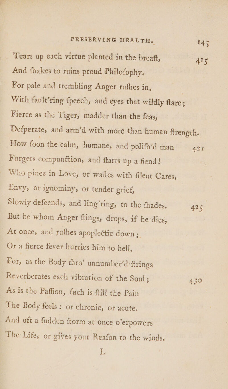 Tears up each virtue planted in the breaft, 4lg And fhakes to ruins proud Philofophy. For pale and trembling Anger rushes in, | With fault’ring Fst and eyes that wildly flare; Fierce as the Tiger, madder than the feas, Defperate, and arm’d with more than human ftrength. How fon the calm, humane, and polifh’d man A421 Forgets compun@tion, and ftarts up a fiend! Who pines in Love, or waftes with filent Cares, Envy, or ignominy, or tender grief, Slowly defcends, and ling’ring, to the fhades. 425 But he whom Anger ftings, drops, if he dies, At once, and rufhes apople@tic down; Or a fierce fever hurries him to hell, For, as the Body thro’ unnumber’d ftrings Reverberates each vibration of the Soul; 4.30 As is she Paffion, fuch is ftill the Pain The Body feels: or chronic, or acute. And oft a fudden ftorm at once o’erpowers The Life, or gives your Reafon to the winds. L