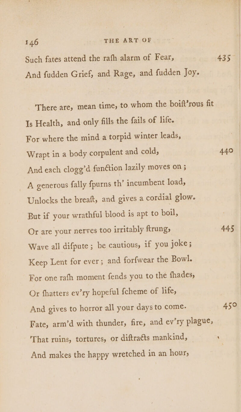 Such fates attend the rafh alarm of Fear, 435 | And fudden Grief, and Rage, and fudden Joy. There are, mean time, to whom the boift’rous fit Is Health, and only fills the fails of life. For where the mind a torpid winter leads, Wrapt in a body corpulent and cold, 440 | And each clogg’d funétion lazily moves on 3 A generous fally fpurns th’ incumbent load, Unlocks the breaft, and gives a cordial glow. But if your wrathful blood is apt to Lea. Or are your nerves too irritably ftrung, AAS Wave all difpute ; be cautious, if you joke; Keep Lent for ever; and forfwear the Bowl. For one rafh moment fends you to the fhades, Or fhatters ev’ry hopeful {cheme of life, And gives to horror all your days to come. 450 Fate, arm’d with thunder, fire, and ev’ry plague, That ruins, tortures, or diftracts mankind, , And makes the happy wretched in an hour;