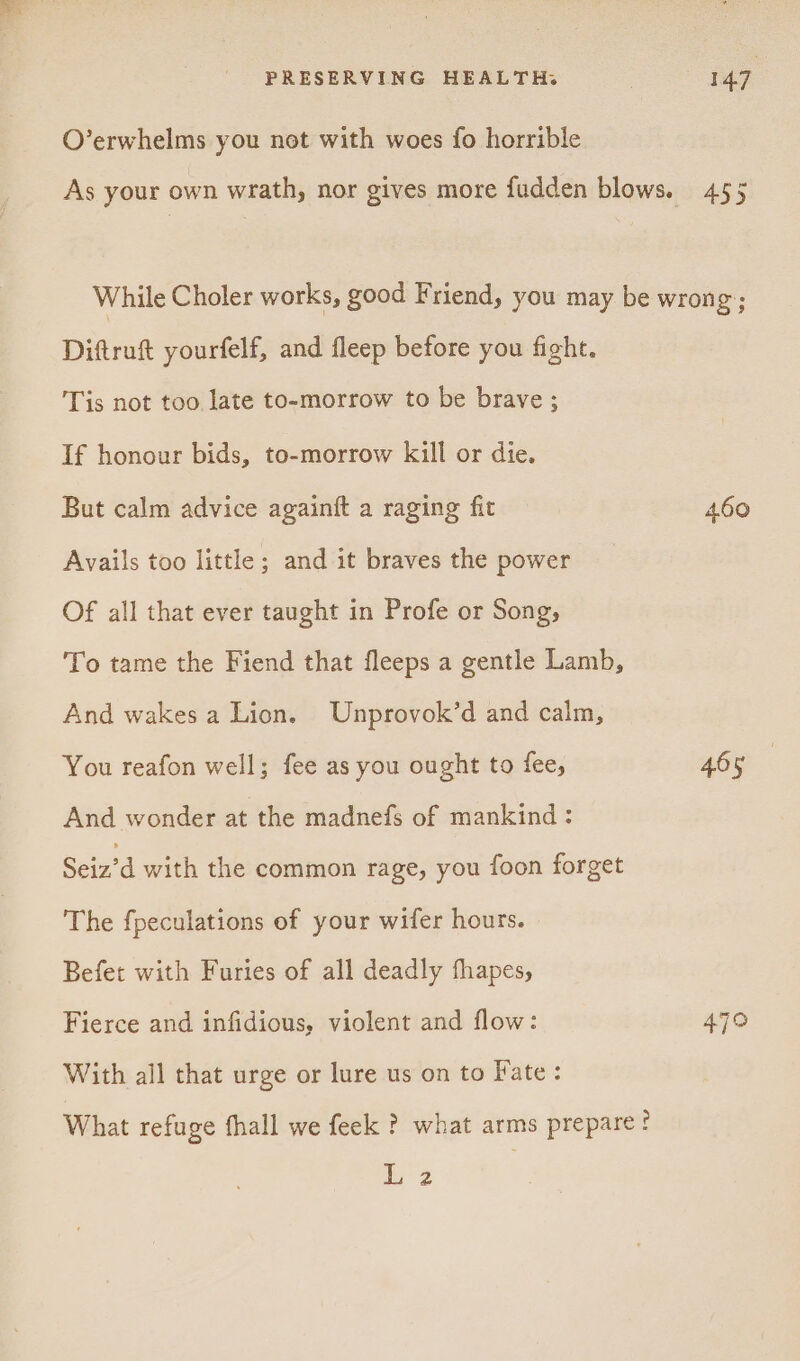 O’erwhelms you not with woes fo horrible Diftruft yourfelf, and fleep before you fight. Tis not too late to-morrow to be brave ; If honour bids, to-morrow kill or die. But calm advice againft a raging fit Avails too little; and it braves the power Of all that ever taught in Profe or Song, To tame the Fiend that fleeps a gentle Lamb, And wakes a Lion. Unprovok’d and calm, You reafon well; fee as you ought to fee, And wonder at the madnefs of mankind: Seiz’d with the common rage, you foon forget The fpeculations of your wifer hours. Befet with Furies of all deadly thapes, Fierce and infidious, violent and flow: With all that urge or lure us on to Fate: What refuge fhall we feek ? what arms prepare! 2 460 465 479