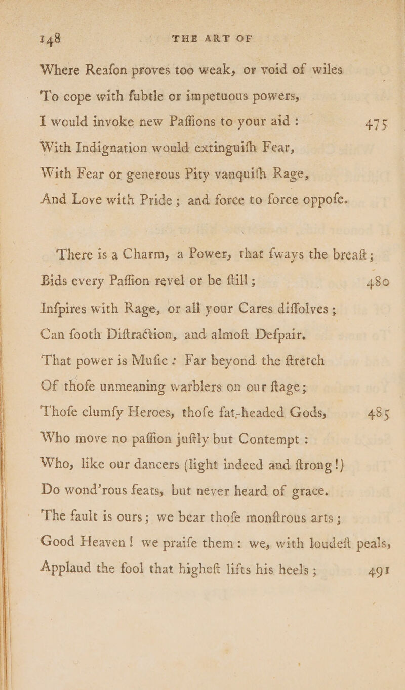 Where Reafon proves too weak, or void of wiles - To cope with fabtle or impetuous powers, I would invoke new Paffions to your aid: — 475 With Indignation would extinguifh Fear, With Fear or generous Pity vanquith Rage, And Love with Pride ; and force to force oppofe. There is a Charm, a Power, that fways the brea; Bids every Paffion revel or be ftill ; 480 Infpires with Rage, or all your Cares diffolves ; Can footh Diftra¢tion, and almoft Defpair. | That power is Mufic: Far beyond. the ftretch Of thofe unmeaning warblers on our ftage; Thofe clumfy Heroes, thofe fat-headed Gods, 485 Who move no paffion juftly but Contempt : Who, like our dancers (light indeed and ftrong !} Do wond’rous feats, but never heard of grace. - The fault is ours; we bear thofe monftrous arts ; Good Heaven! we praife them: we, with loudeft peals, Applaud the fool that higheft lifts his heels ; 491
