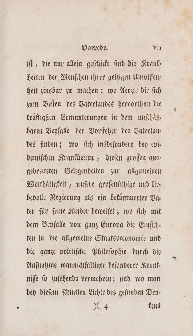 iſt, die nur allein geſchickt ſind die Krank⸗ heiten der Menſchen ihrer geizigen Unwiſſen⸗ heit zinsbar zu machen; wo Aerzte die ſich zum Beſten des Vaterlandes hervorthun die kraͤſtigſten Ermunterungen in dem unſchaͤtz⸗ baren Beyfalle der Vorſteher des Vaterlan⸗ des finden; wo ſich insbeſondere bey epi⸗ demiſchen Krankheiten, dieſen groſſen aus⸗ gebreiteten Gelegenheiten zur allgemeinen Wolthaͤtigkeit, unſere großmuͤthige und lie⸗ bevoll Regierung als ein bekuͤmmerter Va⸗ ter fuͤr ſeine Kinder beweiſet; wo ſich mit dem Beyfalle von ganz Europa die Einſich⸗ ten in die allgemeine Staatsbeconomie und die ganze politiſche Philoſophie durch die Aufnahme mannichfaltiger beſonderer Kennt— niſſe ſo zuſehends vermehren; und wo man bey dieſem ſchnellen Lichte des geſunden Den⸗ 44 kens