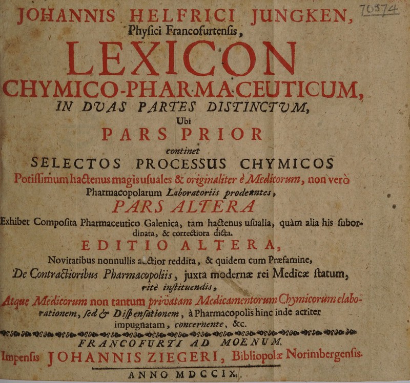 - JOHANNIS HELFRICI JUN GKEN, An w M os - Phyfici Francofurtenfis , is, LEXICON C CHYMICO PHARM ACEUTICUM, |o IN DUAS PARTES DISTINCTUM, | CONS PARS PRIOR. COHLHDet | $ELECTOS PROCESSUS CHYMICOS ; Posi imum ha&amp;tenus magisufuales &amp; orgginalzter à Medicorum , non verà E LEA Pharmacopolarum Laboratoriis prodemutes, Eo 00v. PAIRS ALTERA | Edibe Compofi tà Pharmaceutico. Galenica, tam ha&amp;tenus ufualia, quàm alia his. fubor« ERN dinata, &amp; corre&amp;tiora di&amp;a. . E. EDITIO ALTE R A, Vibvititibus nonnullis 4. ior reddita ,. &amp; quidem cum Prafarnine, ES CotraBirdus Pharmacopoliis , juxta moderna tei Medica ftatum » j ) - EA fete énfHiruendis  Na Vd 4t Dbsoiran non tantum prieatam Midicamcitortm Chymicordm elalo: Ww we vationem, fed cr Difenfationem , à Pharmacopolis hinc indé actiter Ir. ^ jmpugnatam,; cózcerkenze, Xc. ab r — 49030» 00000» abo. 430» 050049590» «000. «0c O69 S000» «OS co «9650 b» £FRANCOFURZA A4 D MOE NV M. ! leges Jo OH A N N IS ZIEGER PE Bibliopolz Norimbergenfis EM c. —— ANNOMDPCC ; E. :