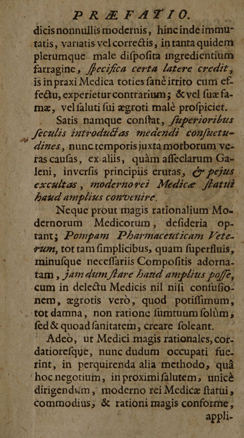 | DP KA: A F BÉ 5o dicis nonnullis modetnis, hinc inde immu- farragine , ffecifrca certa Jatere credit, is in praxi Medica totiesfané irrito cum ef. fe&amp;u, experieturcontrarium; &amp;vel fuz fa- mz, velíaluti fui egroti malé profpiciet. . Satis namque conftat, /Zpezzorzézs . dines, nunctemporis juxtamotborum ve- rascaufas, ex aliis, quàm affeclarum Ga- Paud amplius comvetuire. dernorum Medicorum , dcfideria Op- *um, tot tam fimplicibus, quam fuperfluis, minufque neceffariis Compofitis adorna- tam , Jam dum lare hand amplius £4fe, .cum in dele&amp;u Medicis nil nifi confufio- ','tot damna, non rationc fumtuum folüm ; fed&amp; quoad fanitatem, creare foleant,. Adeó, ut Medici magis rationales, cor- datiorefqgc, nunc dudum occupati füc- rint, in perquirenda alia. methodo, quà hoc negotium, in proximifalutem unicé dirigendum , moderno rei Medicz ftatüi , commodius; &amp; rationi magis conforme ,