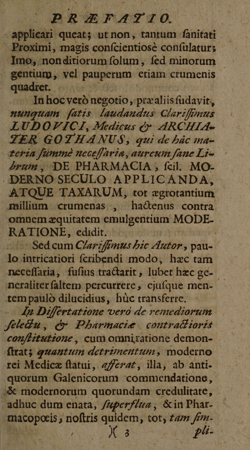 .PRZXFAZIO. | applicari queat; ut non, tantum fànitati . Proximi, magis conícientiosé confulaturs. Imo, 'nonditiorum folum, fed minorum - gentium, vel de oni criam crumenis quadier. Á In hoc veró negotio, |przaliis fait, nunguam fatzs laudaudus Glariffnus jn LUDOVICI, Medicus (y. ARCHIA- ZER GOTHAÀNUS, qui de bác ina- zeria Jumme neceffaria, aureum fane Lz- erum, DE PHARMACIA , fcil. MO- JDERNO SECULO APPLICANDA, ATQUE TAXARUM, tot zgrotantium - millium | crumenas |, hactenus contra. omnemzaquitatem cmulgentium MODE- PRESSIMSE, edidit. . | ^ Sed cum Clar if uus bzc iailb , pau- lo. intricatiori fcribendi modo; hac tam neceffaria, fufius tracarit, lubet hzc gc- | neraliter faltem. percurrere , ejufque men- tem pauló dilucidius, hüc transferre. 4» Differtatzoue vero de remediorum Jeledu, (c Pharmacie. contra zorzs con/Bitutione, cum omniratione demon- (trat) quantum detrimentum, moderno rei Medicz flatui,. z//eraz, illa, ab anti- quorum Galenicorum 'commendatione, :;&amp; modernorum quorundam credulitate, | - adhuc dum enata, /Aperfzua ; &amp;inPhar- - eno» noftris quidem, toty Zazm /fnm- NT Xx 0 phe