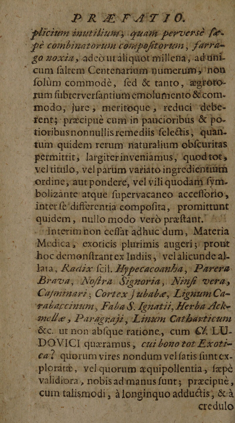 : DRUEJCHSTO e pücium ánutiliumy euam: perverse fe. fé combinatorum compofitortin , farra ga woxiz,adcoutáliquotmilletia; aduni- ' cum faltem Centenaridm numerum) nón folüm commode, fed &amp; tanto, sgroto- rum fübterverfantium emolumento &amp; com. . modo; jure; meritoque, reduci debe- ientj przcipné cum in paucioribus &amp; po- tioribusnonnullisremediis fele&amp;tis; quan- - tum quidem rerum riaturalium obfcuritas Permittit, largiterinveniamus, quodtot, veltitillo, vel partim variato ingredienti ordine, autpondere, vel vili quodarii fym- bolizànte atque fupervacaneo accefforio, inter fe'difrerentia compofita, promittunt quidem, nullo modo veró preftant. ^.^: -i Interim non ceffat adhuc dum, Materia «Medica ;- exoticis plurimis augeri ;' prout hoc demenftrantex Indiis, ' velalicundeal- lata, Azdzx fcil. HypecacoauDa ,: Parera. Brava, INoflra. Szgmoraa, Nzufé vera; Camiaar? ; Cortex ) ubube, Lignum Ca- vabAaccinum., Fabad. Remnatzi, Herba Zicke ucl e , Parágiadz , Anem Catbaxtzcumn '&amp;c. ut non abíque ratione, cum €Z LU- DOVICI quzramus, cuzéezozot ÉxXotz- €44 quorum vires nondum vel faris funtex- ploratt, velquorum &amp;quipollentia., fzpé validiora, nobisad:manusfunts precipue, cum talismodi , à longinquo addu&amp;is; àcà (7 ARE RN j 194 credulo /