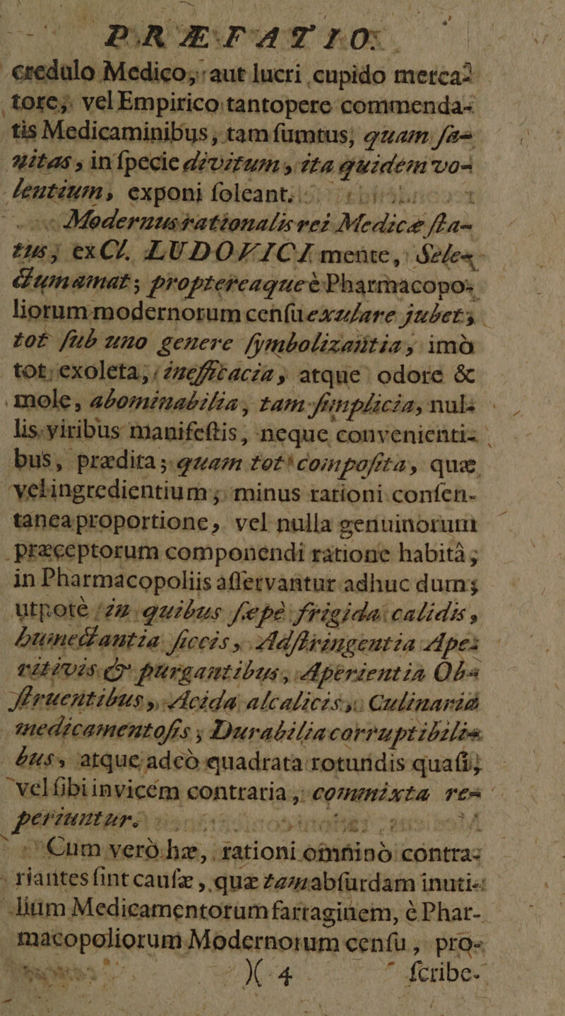-€redulo Medico; aut lucri cupido merca? tore; vel Empirico tantopere commenda- tis Medicaminibus; tam fumtus; qzam. Ja litas ; infpecie dzUztaurm y fta guzde vos Jeutium, exponifoleant;i/ 0055058 ov Mederumsationals vei Medice fta- 5; exCZ, LUDOZ ICA mente, | S2fes- dL] umaimat, proptepcaqueé Pharmacopos liorummodernorum cen(üexzere jz£et s zof fub uno genere ymbolizaitia, imà tot; exoleta;;Zzefftacza , atque. odore &amp; mole, a£oménabiféa , tam ftiplicia, nuls - lis.yiribus manifcftis, neque convenientis | bus, pradita ;.qzan tet! compofita, qua. 'velingredientium ;; minus rationi confen- taneaproportione ,. vel nulla geriuinorumi praeceptorum componendi ratione habità ; in Pharmacopoliis affetvanitur adhuc dum utpoté (22 quibus fepe frigida: calidis , Dunedautza ficcis » VMalfbringentia pes - VEHIUIS D pirgamtibus, A5operientia Obs Jrtentibus y, eida alcaliczs y. Qulimarid sedicamentofrs ; Durabiliacarruptibzlis £453 atque adcó «quadrata roturidis qua(i;  velfibi invicém contraria, cozamzxta Te periuntur. dis: i9. stati ion ul Cum veró:hz, . rationi ofnfiinó contra: . riantesfint caufz , quz Zzzzabfürdam inuti« Jitim Medicamentorum fartaginem, éPhar- macopoliorum Modernorum cenfu ,. pro- Duas ^^ jue. co T feitbge: - * oW bi