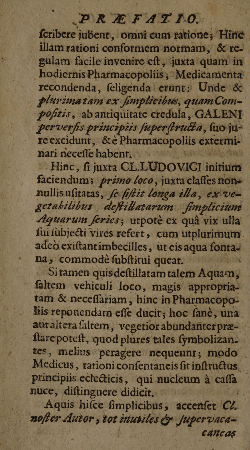 E RE F AT   fcribere. jubent, omni cuni rátione - Hine | - illam rationi conformem normar, &amp; tc- gulam facile invenire eft , juxta. quam in . hodiernis Pharmacopoliis ; Medicamenta rccondenda, fcligenda: erunt? Unde. &amp; | ghurimatam ex. ff mplicióus, quam Com- poftis, ab antiquitate credula ,, GALENI fgerverfis. principis fuperihrutia, fuo ju- reexcidunt, &amp;é Visionen extermi- | nati riecefle habent. | Hinc, fi juxta CL. LUDOVICI i initium faciendum; rino Loco , juxta claffes nons nullisufitatas, Je /222£ Zozea «Za, ex ve- getabzlibus | defillatarum . Hé £mplicium Zdquarum feries; utpoté ex quá vix ulla fui fübjecti vires refert, cum utplurimum. adco exiftantimbecilles, üt eisaqua fonta- na d commode fübftitui queat. HEAN . Sitamen quisdeftillatam talem Aquam; faltem vehiculi loco, magis appropria- tam &amp; neceffariam , hinc in Pharmacopo- liis reponendam efie ducit; hoc fané, una. , autaitera faltem, vegetior abundanterpre- flarepoteft, quod plures tales fymbolizan- tcs, melius peragere nequeunt; modo . Médicus; rationi confentaneis fit inflru&amp;us principiis ecledicis, qui nucleum à affa nuce, diftingucre didicit. *. Aquis hifce fimplicibus, accenfet CZ. noffer icadsd » tot inutiles ó Jupervaca C4ftcas