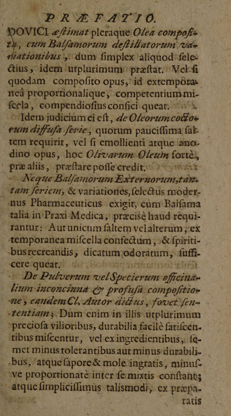PRPATIO )OVICI &amp;/Fimat pleraque OZez compofs | CUIR Balfamorum deffiflatorum at» &amp;ius , idem utplurimum:' przftat; | Vcl-f quodam compofito opus, id. extempórta. neà proportiónalique CorptrentiuMiai- fccla, compendiofius confici queat. x 7']dem judicium ei eft , 4e eco rum diffufa ferie, quorum pauciffima (al. tem requirit, vcl fi emollienti atque :ano- dino opus, hoc OZzvarzem: Ofeuin fotté,, e$ Neque Balfaimorum Exwtermorumstan. tam ferzem, &amp; variationes, (elc&amp;tus moder. nus Pharmaceuticus - exieit; cüm: Balfama talia in'Praxi Medica, przcisé haud requi- rantur; Autunicum faltem velalterum ;.ex temporanea mifcella confedum , Tod fpiriti- FRrguwTÉS ritry De Pufhvertin: vel 6; Tersis oficina- Phá ACOZCEHAM (» profufa. compofftzae Ae y eaudemCt, utor didus y oet feu- entzam ;. Dum cnim in illis utplurimum -preciofa vilioribus, durabilia facile fatiícén- tibus mifcentur, vclexingredientibus, fà- met minus tolerantibus autminus durabili. ,bus, atque fàpore&amp; mole: ingratis, minuf- :ve proportionaté inter fe mixtis conftantg *