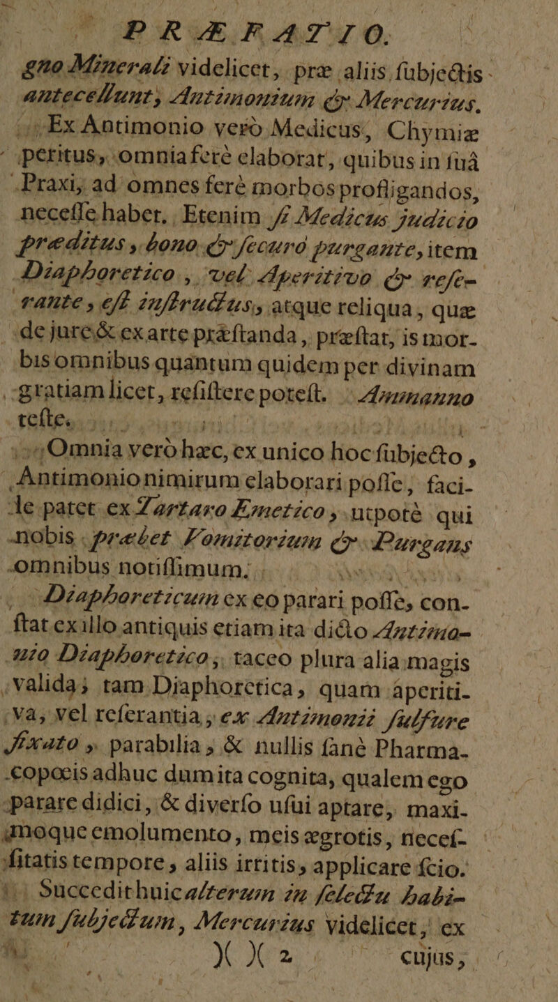 WOHBGRVERS AZ. gno Mineral? videlicet, pra .aliis fübjedtis - anteceliunty Autimonitim &amp; Mercurzias, (Ex Antimonio vero Medicus, Chymiz ' peritus, omniaferé elaborat, quibus in fuá .Praxiy ad omnes fere inorbos profligandos, neceffe haber, | Etenim J£ Medicus jndjczo reditus » 4020 QQ'Jecuro g*rgante, item | Diapboretzco , vel: Adperitivo qr refe- rante , 6t Zuflrudius, acque reliqua, que de jure&amp; exarte pr&amp;ftanda , przeftat, is mmor- bis omnibus quantum quidemper divinam .:gratiam licet , refiftere poteit. |24nuumnanuo füllfoijitjonnunid: aailia ati - ; Omnia yeró hac, ex unico hoc fübje&amp;to : Antimonionimirum claboraripofle, faci- Ae patet ex Zarzaro Eznetico , utpoté qui Dobis . prezet: F'omztoriam qo. Paurgany -omnibus notiffimum:. .. MUS ya | Déapboretzcum ex eo parari poffe, con. ftat exillo antiquis etiam ita dicto Zzzzea- uo Diapboretico , taceo plura alia magis ;valida; tam Diaphorctica, quam ápceriti- : Va, Vel referantia ; ex Zdz27nozzzz Julfure Jfxato y parabilia ;.&amp; nullis fané Pharma. «opacis adhuc dumita cognita, qualem ego ;parare didici, &amp; diverfo ufüi aptare, rmaxi. qnoque emolumento, meis egrotis , nieceí- ffitatis tempore, aliis irtitis, applicare fcio. !( Succedithuica£erzen zn felecia Dbabi- Tum fubjed'um, Mercurius videlicet; ex Au. AN Um e ot oa g]
