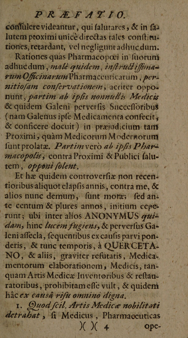 éorífülee videantur, qui falutares ; & in fida lutem ptoximi unice diredtas tales conftieu: tiones, retardant, vel negligunt adhucdum. - Rationes quas Pharmacopoei in füotuni i ad huedum 447? quidem , 2f rad ifia : HiPVORiarinH Pharmaceuticarum ., ,per- nuitofam confervationem, acrter oppo. nunt, partzm «à ?pfes noumullas Medicis & quidem Galehi petverfis. Succcfloribus (nam Galerius ipfe Medicamenta confecit , & conficere docuit) in prejudicium: tam | Proximi ; quàm Medicorum Modersorum funtprolatz. Parzzn vero 42 2pfis P5arz ?nacopolis ; contra Proximi & Püblici falu- tem, oppor folent. | Et he quidem controverfiz non récen. tioribusaliquotclapfisannis, contra me, & alios nunc demum, fíünt mota; fed an: tc centum & plures annos, initium cepe- runt; ubi inter alios. ANONYMUS qui ain, hinc Iuceim fugiens, & perverfus Ga- leniaffecla, fequentibus ex caufis parvi porn- deris, & tunc temporis, à QUERCETA- NO, &aliis, graviter refütatis, Medica- mentorum. elaborationem ; Medicis, tan- quam A rtis Medica: Inventoribus & reftau- ratoribus, prohibitam eflc vult, & quidem - hác €X Catisd vfi otmnino digna. (1. Quod fcil zdrtis Medice nobilitati | Mei Pale? ; fi Medicus , Pharmaoenticas