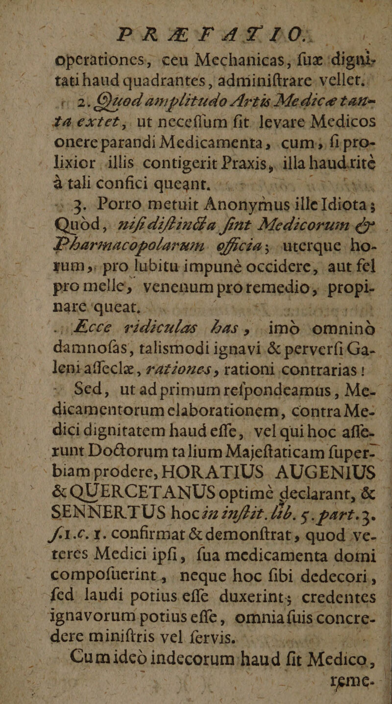 PRAGXFATIO. 1 tati haud quadrantes, 'adniiniftrare: vellet. . t a Quod amplitudo Artis Medice L4H- Z4 extet, ut neceflum fit. levare Medicos lixior illis contigerit BIRKRA illa brodaite à tali confici queant. - NS ..3. Porro metuit PW dee ille rim Pharmacopolaram. eficsa s ; uterque ho- yum ,; pro lubitu impuné occidere, aut fel pro melle;; venenum pro apples propi nare queat, - leni M dacis. 1AL20Z65 , rationi contrarias ! dici dignitatem haud effe, vel qui hoc afle- : biam prodere, HOR ATIUS AUGENIMS | | &QUERCETANUS optime declarant, & SENNERTUS hocZz uffzt./i4. s. part.5. teres Medici ipfi, fua medicamenta dotni compofüerint , neque hoc fibi dedecori , fed laudi potius effe. duxerint; credentes dere miniftris vel LOAWÁN: n . Cumidco indscasumi haud fit Mcdico, t id