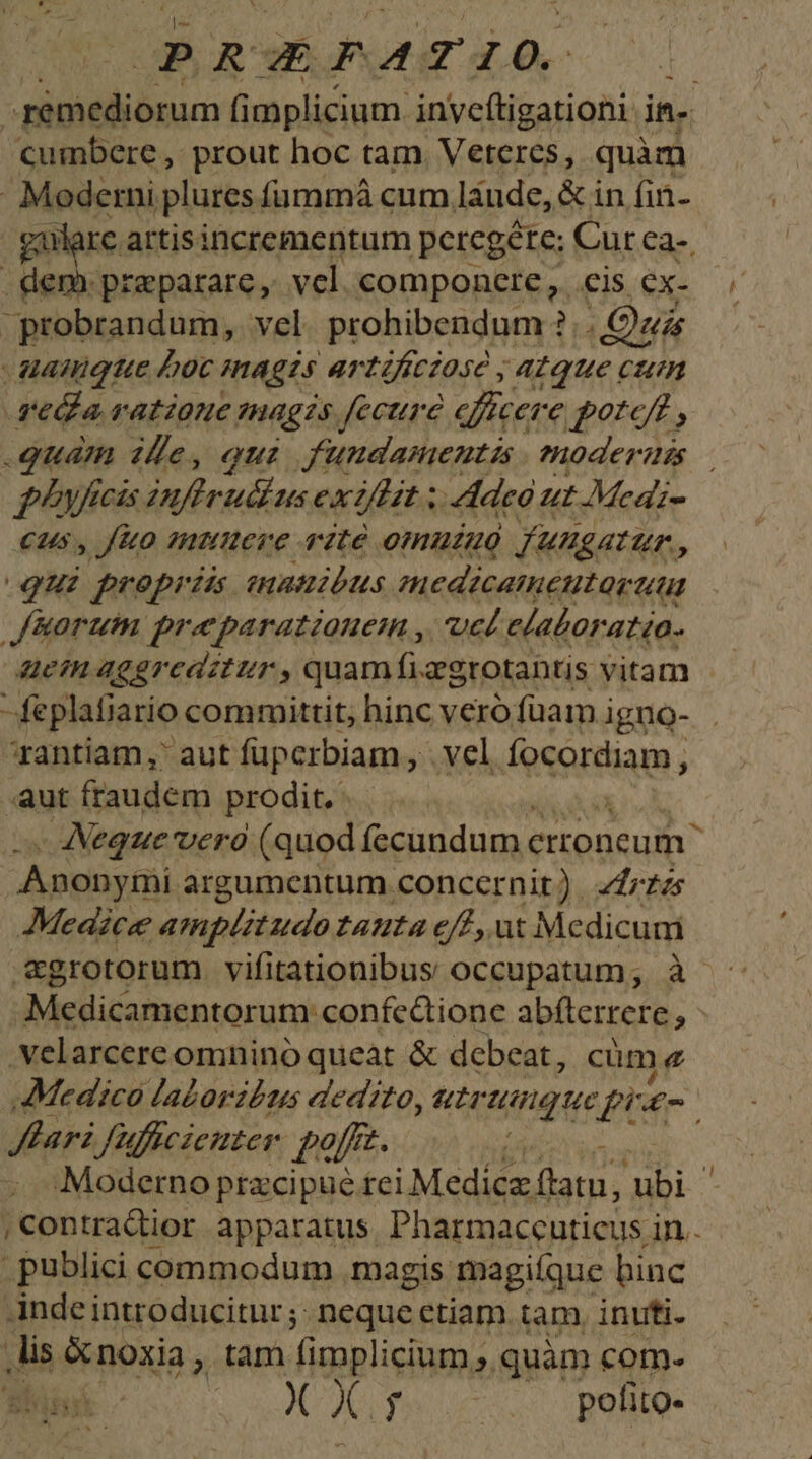 aM dnum fi mplicium. inveftigationi im cumbere , prout hoc tam. Veteres, quàm - Mederni plures fümmá cum láude, &amp; in fin- gare artisincrementum peregéte: Curca-. | dem. praeparare, vcl componctre, cis cx. probrandum, vel. prohibendum ?. Qui uamigtue Joc magis artificiose , atque cum veda ratione magis fecure efficere potc/t , quam ifle, qui. fundamentis emnoderum ficis infiruétus ex2/lit ; Adeo ut Medi- cus, fo mUtuere vite omuzao fungatur. o qui propriis. enanibus mnedicamentarttu iorum praeparatione , ucl elaboratia- uctuaggreadztur, quamfi &amp;grotantis vitam feplafiario committit, hinc vero füamigno- . ^rantiam, aut füpcrbiam, vel focordiam, a aut fraudem prodit, Neque vero (quod fecundum. crroneum Anonymi argumentum concernit) zrzzs AMeazce amplitudo tauta eff, ut Medicum &amp;grotorum vifitationibus occupatum; à - Medicamentorum confedtione abfterrere » .velarcereomninó queat &amp; debeat, , cüme Medico la£oribzs dedito, utrunque füE-G Jlari fu, Wflicienter. pofz. - Moderno pracipué tci Medica (latu, ubi | | Contradior apparatus. Pharmaccuticus. in. publici commodum magis magiíque binc Ande introducitur; neque etiam. tam, inuti. ,lis &amp;noxia, tam f implicium ». quàm com. X X. fines polito- ^w