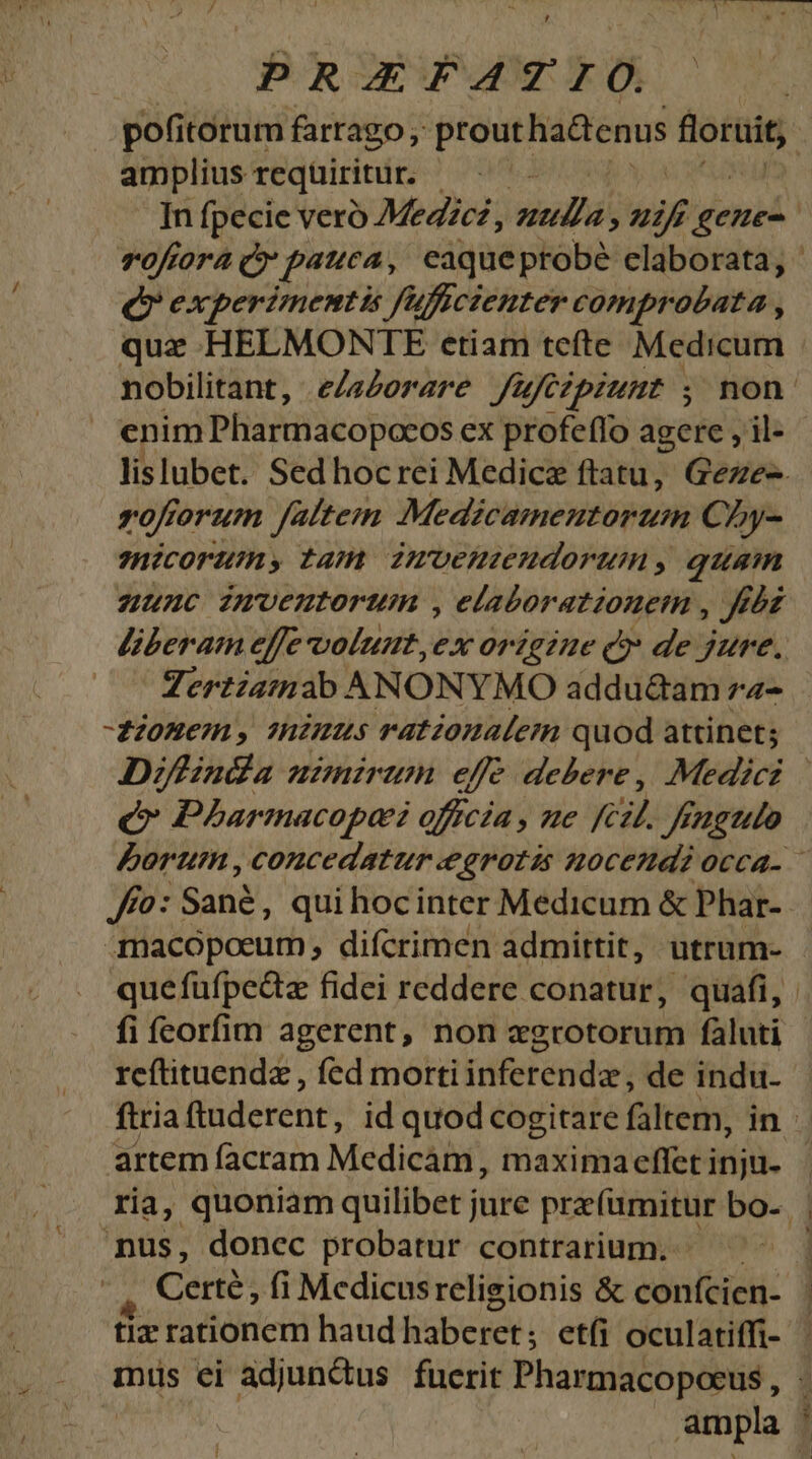 ? PRAEFATIO. amplius requiritur. : In fpecie vero Megzcz, sd uil gene- Toftora c» pauca, eaqueprobé claborata, Qv experimentis fuficienter comprobata , quz HELMONTE etiam tcíte Medicum zoforum altem Medicamentorum Cy- hicorum, tam Zmoenzenudorumy, quam nunc imvenutorum , elaborationetm , rbd liberam effe volunt,ex origzne Q* de jure. Zertiatnab ANONYMO addu&am z2- fionem, mimus rationalem quod attinet; C Pharmacopai officia , ue kc Jfagtlo Jfo: Sané, qui hocinter Medicum & Phar- fi feorfim agerent, non zgrotorum fàluti reftituendz , fed morti inferenda, de indu- artem facram Medicam, maximaeffet inju- nus, donec probatur contrarium. — Certé, fi Medicusreligionis & confcien- tiz rationem haud haberet; etíi oculatiffi- miüs ei adjun&us fuerit Pharmacopoeus , | ,