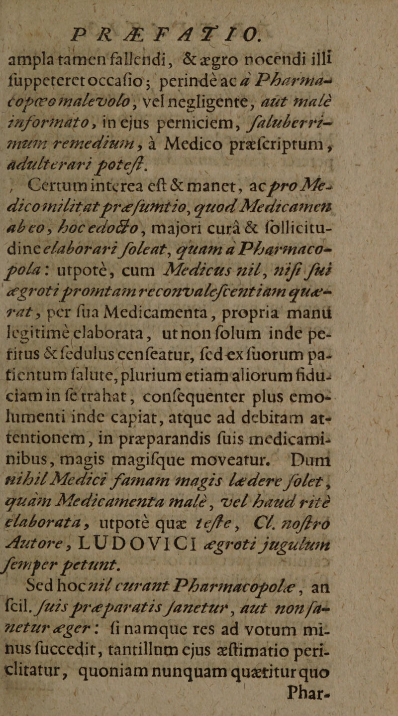 DRXEPFATIO ampla tamen fallendi, & egro nocendi illi füppeteretoccafio ; perindéac z Pzrma- copo malevolo , vel negligente, zz 71e aforinato, inejus perniciem, Jz/uZerrz- mum remediuin , à Medico Cipit ; adulterari pote, ^ — , Gerumintcrea eft & manet, ac pro Me- dicotntlitat prafumtio, quod Medtzcatmen 4be€0, Loc edodlo , majori curà & follicitu- dineeZaZorarz foleat, qunm a PLarmaco- £9/a: utpoté, cum Medéctts nil, nifi fui &r0t2 promtam recomvalefceutiam qua 74t , per fua Medicamenta, propria mant legitime elaborata, utnon folum inde pe- fitus & feduluscen fcatüt, fcd exfuorum pa- ticntum falute; plurium etiam aliorum fidu: ciamin fétrahat, confequenter plus emo-- lumenti inde capiat, atquc ad debitam at- tentionem, in preparandis fuis medicarni: nibus, magis magifque moveatur. Dum nibil Medici famain nagzs ledere Jetet , j guam Medicamenta malé , uel baud rite elaborata, utpoté quz cffe , CL zoffró Autore, LUDOVI C1 egrotz JUgUHOH Jemper petunt. — A Sed hoczZ czrazt Pharmacopole , an fcil. /zzs praeparatis Jauetun , aut nonae uetur eger: finamque res ad vorum mi- nus füccedit, tantillnm cjus xftimatio peri- litatur, ades nunquam quatitur quo | Phar-