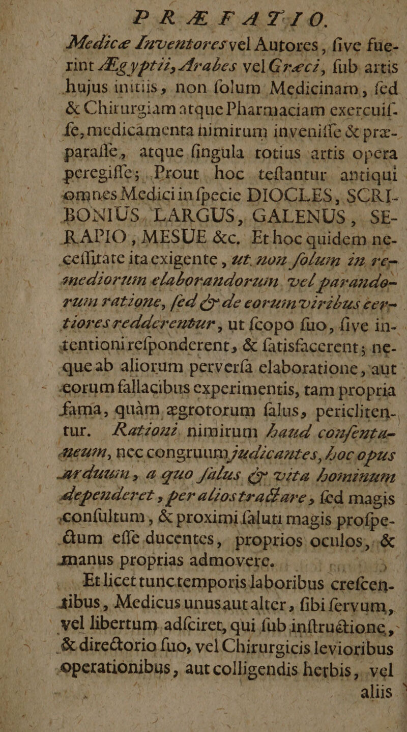 Medice Juventores vel Autores, five füe- | rint Ze yptzz, dtrabes velGreecz, fub artis. hujus initiis, non folum Medicinam, fed. &amp; Chirurgiam atque Pharmaciam exercuif- Ííe, medicamenta nimirum inyenitfe &amp; prz- paralle, atque (ingula totius artis opera peregiffe; .Prout | hoc teftantur. antiqui | | omnes Medici in fpecie DIOCLES, SCRI- BONIUS, LARGUS, GALENUS , SE- RADIO, MESUE &amp;c, Ethoc quidem nc- «eíhitate ita exigente , zz z07z Jo/zm £z €- anediortin elaboraudorzim, vel paraudo- run ratione, [ed de eortuin viribus e éere Horescedderenuter , ut Ícopo (uo, five in- - £entioni xefponderent, &amp; (ais facerent ne- qucab aliorum pervería elaboratione ,'aut «orum fallacibus experimentis, tam propria fama, quàm zgrotorum falus, pericliten.. tur. JAazzeu nimirum Dati comfeuta- 46H, ncc congruum Mudicantes, 0c opus duum, aquo [Mus Gy vita Domin epeuderet , per aliostra&amp;are »íed magis - :confultum , &amp; proximi (aluti: rnagis profpe- .&amp;um effe ducentes, proprios. oculos; * Jnanus proptias admovere, Lic S e «Etlicettunctemporis laboribus EE IA. dibus, Medicus unusaut alter, fibi feryum, ' vel libertum. adíciret, qui fub inítru&amp;tione, &amp; directorio fuo, vel Chirurgicis levioribus : operationibus, aut colligendis hetbis, vel | aliis / ^