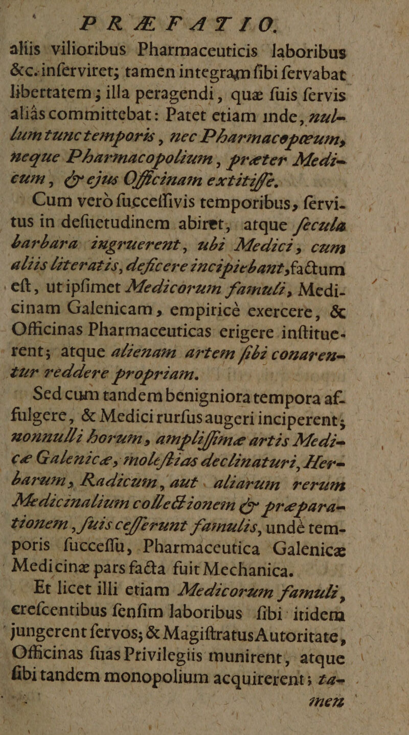aliis vilioribus Pharmaceuticis laboribus libertatem; illa peragendi , qua fuis fervis aliás committebat: Patet etiam inde, zzz/- Lum tunctemporis , «uec Pbarmacepaeum, neque Pbharmacopotzum , preter Medi- €UH , (ejus Offcinam extitzffe, | |: Cum veró füccetfivis temporibus, fervi- tus in defuetudinem abiret; : atque /ecza éarbara augruereut, ub Medicz, cum aliis literazzs, deficere Iucipicbant,fattum eft, utipfimet Medzcorzen famut, Medi- cinam Galenicam , empiricé exercere, &amp; Officinas Pharmaceuticas: erigere inftitue- fent; atque 2Zezam Artern fida conaren- ur reddere propriam. Ts ^ Sed cum tandembenigniora tempora af- fulgere, &amp; Medici rurfusaugeri inciperent; uonnuulli borum , ampliffme artis Medi- ce Galenice y molefuas declinaturz, Her- darem , Radicun , aut . aliarum rerum Medicinalium colledizonem (e prepara- tonem , fuis cefferumt famulis, undé tem- poris fucceffü, Pharmaceutica 'Galenice | Medicine parsfa&amp;a fuit Mechanica. Et licet illi etiam Jezzcorzem Fara 1 ercícentibus fenfim laboribus fibi: itiderm Ofhcinas fuas Privilegiis munirent;: atque —