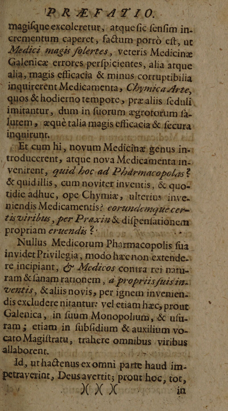 HSAOEWOWUE n0. 00 magique excoleretur, atque fic fenfim in. €rementum caperet , factum. porro eft, ut Medic enagés fülertes , veteris Medicinz Galenice errores. perfpicientes, alia atque alia, magis cflicacia &amp; minus corruptibilia ' inquirerent Medicamenta, CZyzizca Zrze, quos &amp; hodierno tempore ,. prz aliis feduli . imitantur, dum in fuorum agrotorum.fà. lutem, qué talia magis efficacia &amp; fecura. - inquir: Ios kg UOrT- fite to mueib9 05. £34 ,troducerent, atque nova Medicamenta in: ' venirent, uid £oc ad Phbdrmacopolss t &amp; quidillis, cum noviter inventis, &amp; quo- tidic adhuc, ope Chymie , ulterius inve. niendis Medicamentis? COFHIUdcmolle cere Uruiribus , per Praxzu&amp;difpentationcar propriam erzezdas $*00555s eosusciee Nullus Medicorum Pharmacopolis füa invidetPrivilegia, modo hzcnon.extende.: re incipiant, eon Medzc 95 COntra rei natu. ram &amp;fanam rauonem , 4 Proprzzsyuzsza.: entis, &amp;aliisnovis, per ignem invenien-: dis excludere nitantur: vel etiam hzc, pront. Galenica ,. in (aum.Monopolium , &amp; ufi Tam; ctiam in fübfidium &amp; auxilium vo- €ato Magiítratu,. trahere omnibus . viribus alaborent . 00.05 0s : .. Ad, uthadenusex omni parte haud im. petrayeriat , Deusavertit; prout'hoc, iot, OMM d mese prs MES UON ty ew b HS y DD joy É