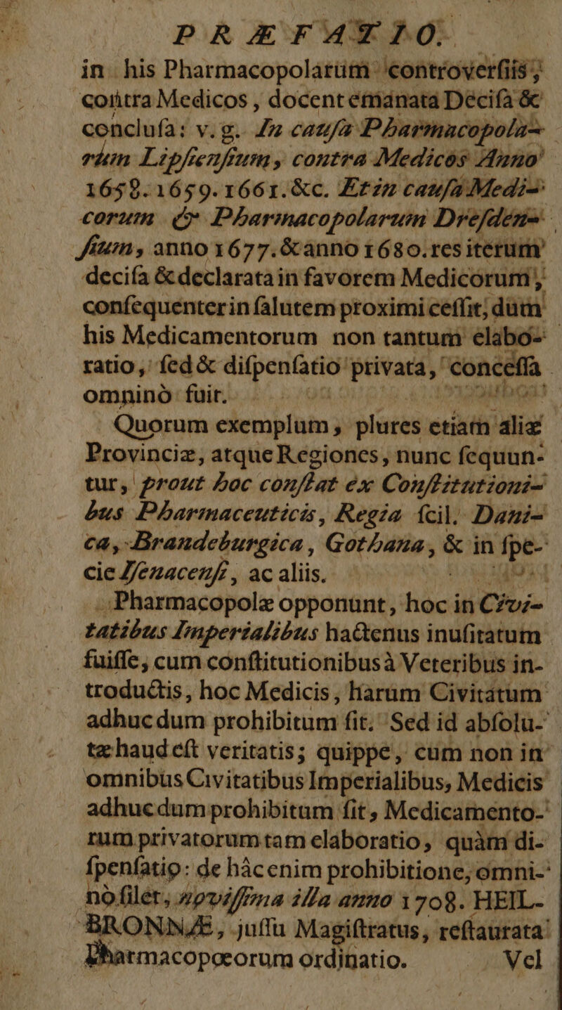 in. his Pharmacopolatüm 'controverfiís ; Coiitra Medicos , docent emanata Decifa &amp; conclufà: v. g. Ju caufa Pharmacopola-- 1659.1659.1661.&amp;c. E£zz caufa Medi: Jun , anno x677.6canno 1680.res iterum deciía &amp; declarata in favorem Medicorum ,, confequenterin falutem proximi ceffit;« dá Quorum exemplum , plates. etiar aliz tur, prout Loc conftat ex Couflztutioni- bus Pharmaceuticis , Regia ícil. Dani cie Z/ezacezf, ac aliis. (4s fuiffe, cum conflitutionibusà Veteribus in- trodu&amp;is, hoc Medicis , Harüm Civitátum. omnibus Civitatibus Imperialibus, Medicis rum privatorumtam elaboratio, quàm di- nó filer, Apvilffzna illa ammo 1708. HEIL- ^armacopoeorum ordinatio. S Nel