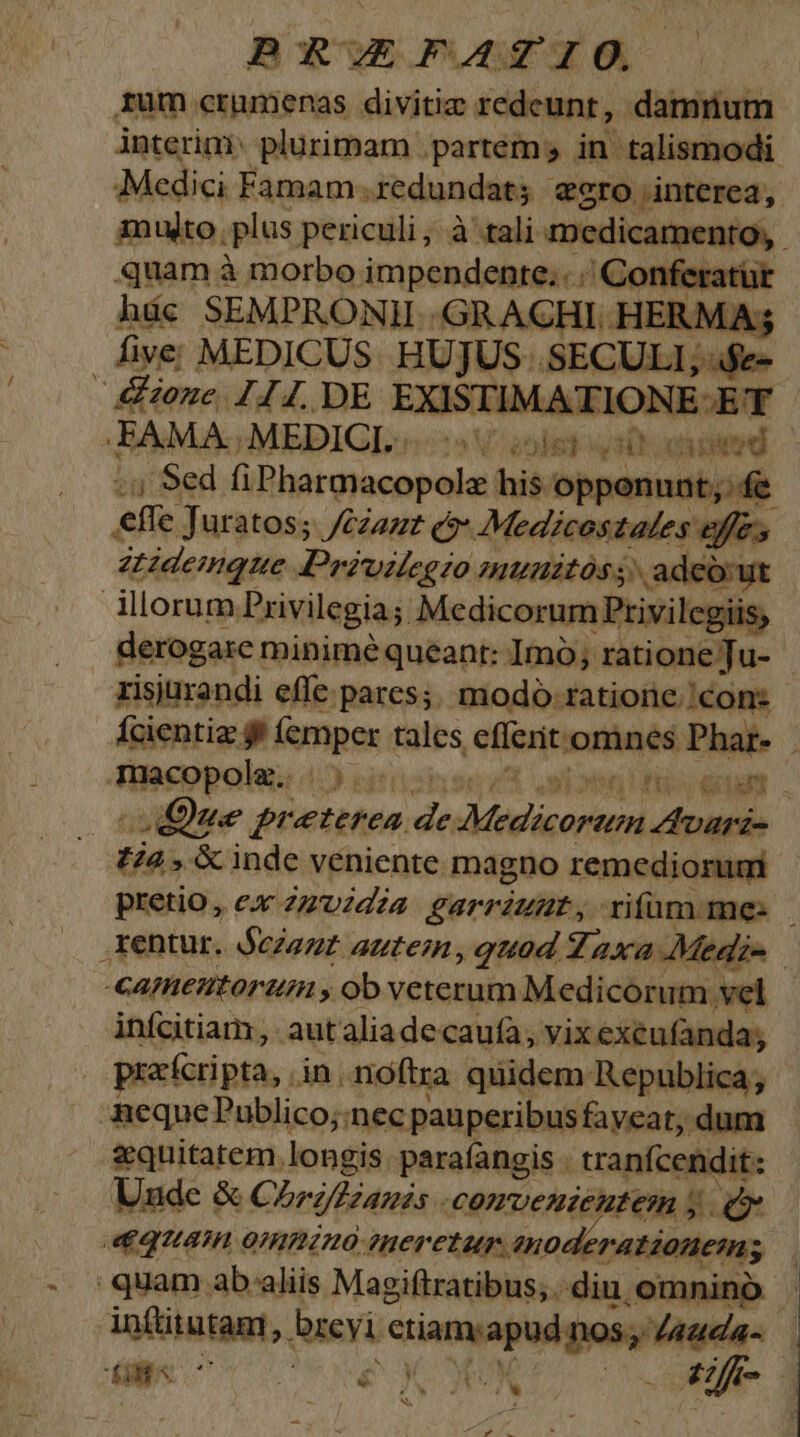 rum crumenas divitie redeunt, damrium interim plurimam partem in talismodi Medici Famam. redundat; gro interea, muto. plus periculi, à tali orici, quam à morbo Me api / Conferatur ade SEMPRONII .GRACHI. HERMAs five MEDICUS. HUJUS... SECULI; $e-- : donc. 744. DE EXISTIMATIONE ET FAMA. MEDIGL 5 V enles uq attoeed , Sed fiPharmacopolz his opponunt; f&amp; , effe. Juratos; /czazz Q* Medicostales effes atidemque. Deésuiog io HIUHZLOS, adeo:yt dorum. Privilegia; Medicorum Privilcgiis; derogare minimé queant: Imo; ratione Tu- zisjurandi effe pares; modó ratione. con: fcientia ff (emper tales effcrit.omnes Phar- Teeopoles 12 eg? n fos et Que preterea Ji^ vddtriarin Zvarz- Pra &amp; inde veniente magno remediorumi pretio, ex 2zvzdza garrzuut rifum: me: rentur. dezezz autem, quod Zaxa Medie -eageutortim , ob veterum Medicorum vel infcitiam, autaliadecauía, vix exéufanda; prxcripta,. in.noftra quidem: Republica; AequePublico;:nec pauperibusfaveat, dum &amp;quitatem. longis parafangis . tranfcendit: Uude &amp; Chrzzanss . comvendeutem y QUA. 0HHZHO ?Her CT up 1n0e rationem; quam ab aliis. Magiftratibus; . diu,omnino . infttutam, breyi SET Hein 7 Ld  € ^w | on | S RA s o4
