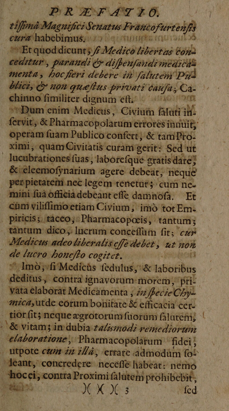 PROFAÁTEO, RMMMAMIRA dewurus dado nuda habebimus. a aute | pos quod dicunt; / Medici MARVEL Con. ceditur:, paraudi e di /peufaiuei meezcus duentas boc feri debere: dà! Jatutem ud blicz, Quom guelffus frrostz vites 3 - — €hinno fimiliter dignum eft. i «Dum enim Medicus, Civium tior M operam fuam Publico confert; &amp; taniDio- ximi, scies curam gerit: Scd ut | piricis;. taceo; Pharmacopoeis, tantum; tàntum dico; lucrum conceffüm fit; cz Medicus adeo liberalis effe debet , ut Hoz — de lucro Loue/fo coeztez. posean ' 1mó;-fi Medicis fedulus, &amp; IsóGbos yata elaborat Medicamenta ; zz fecie C Dy- ?nica4,utde eorum bonitate &amp; efficacia cer- | orf fit nequezgrotorumfuorüm falutem; Mie: vitam jim dubia: Labs;mod2 remediorimm 'elaoratione , Pharmacopolatum fidei; deant, concredcre ;hecatfe habeat: nemo ohocci; contra Proximi falütem pto 'hibebit, —— z