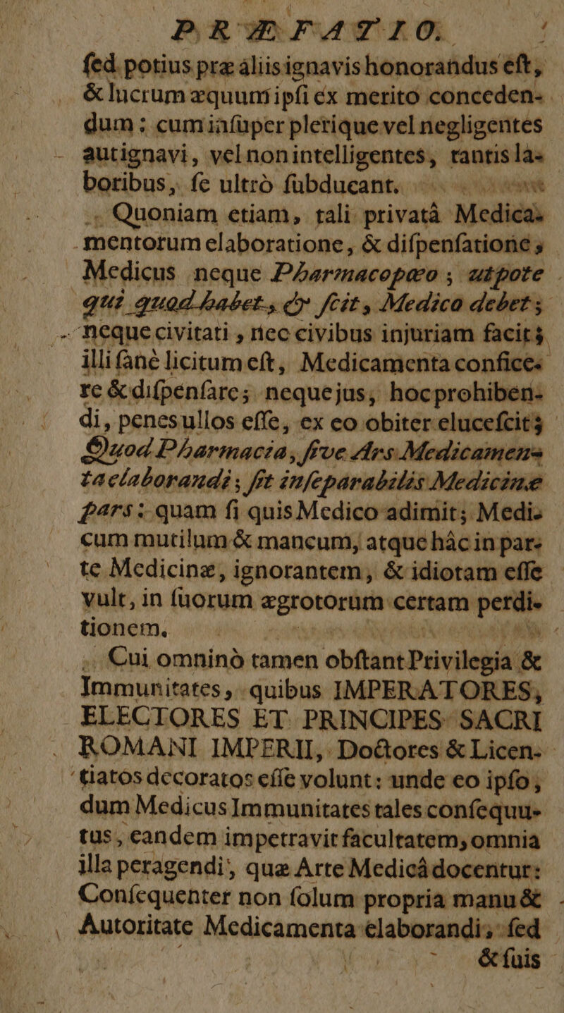 | PRUEFAZIO. ; fed potius prz áliisignavishonorandus eft, &amp; lucrum zquumiipfi ex merito conceden- . dum : cum iafüper plerique vel negligentes autignavi, vel nonintelligentes, tantis la« boribus, fe ultrb fübducant. ^. | .; Quoniam etiam, tali privatà Medica. Medicus neque PZzarmacopeo , utpote qui quod babet., C» fCit , Medica debet. illi né licitum cft, Medicamenta confice« rc &amp; difpenfarc;. nequejus, hocprohiben- di, penesullos effe, ex eo obiter elucefcit3 Quod Pharmacta; ffve AdIrs Medicamens taclaboraudi fft itfeparabilis Medicine £^4rs: quam fi quis Medico adimit; Medi. cum mutilum &amp; mancum, atque hác in par: te Medicine, ignorantem, &amp; idiotam effe vult, in fuorum egrotorum certam perdi» - tionem. o ban e e nv en p MA « ,. €ui omninó tamen obftant Privilegia &amp; Immunitates quibus IMPERATORES, ELECTORES ET. PRINCIPES. SACRI ROMANI IMPERII, Do&amp;ores &amp; Licen. - dum MedicusImmunitates tales confequue tus, candem impetravit facultatem; omnia illa peragendi, qua Arte Medicádocenitur: | Conícquenter non folum propria manu &amp; Autoritate Medicamenta elaborandi; fed in uno * &amp; fuis '