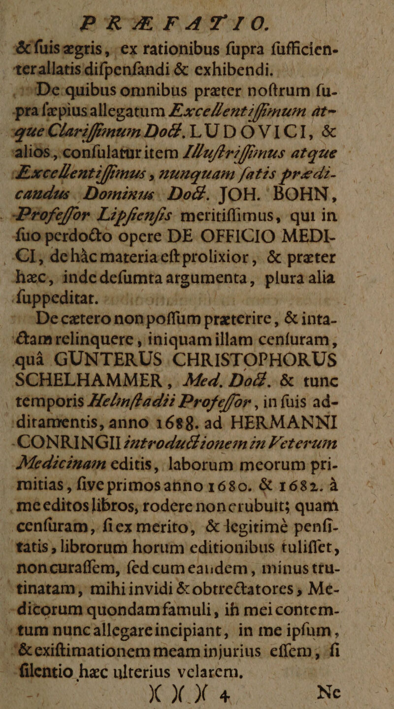 x&amp; fuis gris , ex rationibus füpra füfficien- terallatisdifpenfandi &amp; exhibendi. . 1 IDe:quibus omnibus prater noftrum fu- prafapiusallegatum Excelleutiffmmum at- gue Clarifinum Do. LU D O VICI, &amp; 'alios.,.confülatur item ZZz/Zrz/Pnus atque aExcedlentzffmmus , uuuquam Jatis pradz- caudus .. -Domisus Doc. JOH. BOHN, . Profeffor Lipfrenfrs. meritiffimus, qui in fuciperdo&amp;tó opere DE OFFICIO MEDI- | Gl, dehàcmateria eft prolixior ,, &amp; prater hzc, indc de(umta mpibmn; —- alia dappeditar. « '' Decztero esie da preeetire ; &amp; inta- Mcusvelilaraemmi iniquamillam cenfuram, quà GUNTERUS CHRIST OPHORUS SCHELHAMMER , Med. Doc. &amp; tunc , temporis Hehnftadii Profeffor , in fuis ad- 'ditamentis, anno 16$8. ad HERMANNI -CONRINGIIZz£eoducdiouesm in Feteruim Medicinan editis, laborum meorum pri- müitias , five primosatino 1680. &amp; 1682. à .meeditos libros, rodere noncrubuit; quam cenfüram, fiex merito, &amp; legitime penfi- tàtis , librorum horum editionibus tuliffet, noncuraffem, (fed cum eaudem, mínus ttu- tinatam, mihi invidi &amp; obtre&amp;tatores ; Me- .dicorum quondam famuli, ih meicontem- - «tum nunc allegarei incipiant, in me ipfum, &amp;exiftimationem meam injurius efíem; fi - filentio hac ulterius velarem.