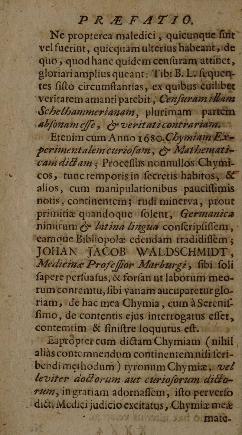 p R vit o AF Ne propterea maledici , quicunque fiit | velfüerint, quicquam ulterius habeant;:de .. quo, quodhanc quidem cenfüramy attífiet, - gloriariamplius queant: Tibi B: MAC APR | tes fifto circumftantias , ex quibusseuilib veritatem amanti patebit, ; Confuram illám dechelbamnerianaim, plurimam partém aLfonaim efe, Qv vePItati contrariam ^ ^^ Etenim cum Anno t680.COyzmzaiiE Xe : gerimentalem carzofatn, c Matbemati-- cam diam ; Proceftüs nonnullos: 'Chymi- cos, tunctempotrisin fecretis: habitosy&amp;^ alios, cum manipulationibus :pauciffimis. notis, continentem3 tüdi minerva, prout primitiae quandoque folent; Germanica nimirum e£» Zazzza Zu confcri iptifiem , ; eamque Bibliopole edendam tradidiffem ; JOHAN. jACOB. WALDSCHMIDT , Medzezue Profe for Marburg y. fibi: foli fapere perfuafus;&amp; forían utlaborum meo- . rxumcontemtu, fibi vanam aucuparctur glo- riam, de hac mea Chymia , cum àSerenif- fimo, de contentis ejus: interrogatus sus contemtim-&amp; finiftre loquutus eft... .' EKapróptercum dictam Chymiam (aiibi . aliàáscontemnendum continentemnififcri- bendi methodum ) tyronum Chymiz;: veZ.- leviter dolorum aut curioforum ditfa-. 7n ,ingratiam adornaffem, ifto perverfo . die Medi pi excitatus y! Chymizmez | mm!