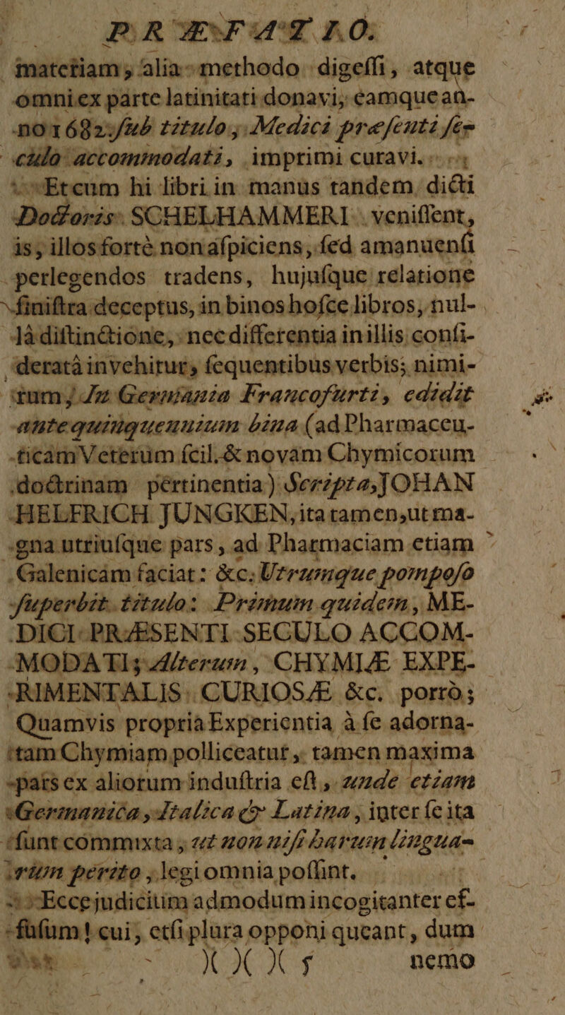 EN AGJnROEWOWUST 7.0. inatciiam y alia.- methodo: digeffi , atque omniex parte latinitati donavi, eamque an- oT 682:/&amp;) titulo, Medici prefenti, fé | eidla: actommoadati Amprimi curavi. «. v Etcum hi libri in manus tandem. dicti Dodloris . SCHELHAMMERI . veniflent, is; illosforte nonafpiciens, fed amanuen(i -perlegendos tradens, hujufque relatione Jà diftin&amp;ione, nec differentia inillis confi- deratàinvehitur; fequentibus verbis; nimi- iumj Z2 Gernianmia Francofurti, edidzt Antequiigueuuzum &amp;zu4 (ad Pharmaceu- -£icamVeterüm fcil.&amp; novam Chymicorum .do&amp;rinam pértinentia)) Seripta JOHAN -HELFRICH. JUNGKEN,ita tamen,ut rna- .Galenicám faciat: &amp;c; erumque. pornpo/o Juperbat.. tulo: Primum. quidein , ME- .DICI- PRZESENTI SECULO ACCOM.- Quamvis. propria Experientia à fe adorna- 'tam Chymiam polliceatur ,, tamen maxima »pats ex aliorum induftria eft ,. zzzde ezza/m iGermaumiéa ,Jtalica (y Latina , ioter (cita irdtn perito ,legiomniapoflnt, — p
