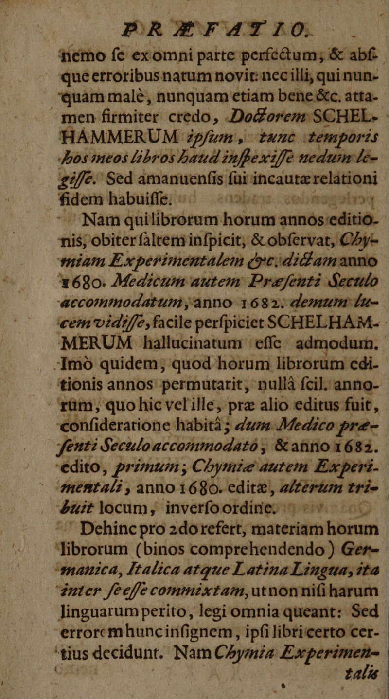 PRXEXFATIO,. |. nemo fe exomni parte perfédtum; &amp; abf.-. | queetróribusnatum novit: nccilli, qui nun- 'quam malé, nunquam etiam bene &amp;c. atta- ^ men fitibivór credo, Do&amp;orem: SCHEL- - HAMMERUM zum, tunc temporis Jos meos libros band Pnllexi zfe ueduim de- eife. Sed amanuenfi is füi incautz relationi fidem habuiffe. : bos: cebtogshioq ^Namqui rm hocuti annós editio. nis; obiter faltem infpicit, &amp; obfervat, C5y- miam Experimentalem Qyeididlamanno 1680. Medzcum autem: Praejeutz Sectio «accommodatum ,anno 1682; demam u- vem vid//e, facile perfpiciet SCHELHAM. : €MERUM hallucinatum | effe - admodum. . qmó quidem; quod horum librorum cdi. tionis annos permutarit, nullá fcil. anno- rüm; quo hic velille, prz alio editus fuit, confideratione habiti; dum. Medzco pre- yeuti deculo c oisi odd d ; &amp;anno 1683. 'edito, primum , Chbymie autem Experi. MaPMEa/; ; anno 1680. editz, u—— tri- | duit locum, inverfoordine. '- ' Dehinc pro 2dorefert, mbivécóit tiim dibrorum (binos comprehendendo ) Ger- manzca, Italica atque Latina Liugua,2ta | dauter Jeeffe commzxtaim,utnonnifi harum | linguarumperito, legi omnia queant: Sed | errorcmhuncinfignem , ipfi libricerto cer- | 'tius decidunt. Nam CAaymia — Á | enn | Ld *