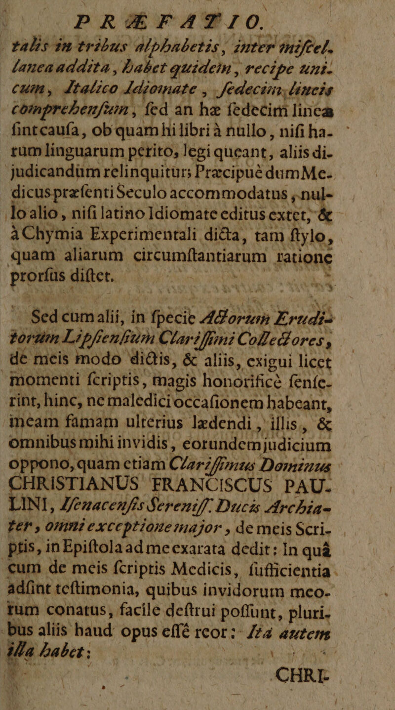 PRoE PATIO. | talis in tribus alphadetis, inter emiftel. | Lanea addita , babet quidein , recipe unt. cuim, Jtalzco 4Aeiomate , Jfedectin, (impeds comprebeufin , fed an ha fedecim linca fintcaufa, obquamhi librià nullo, nifi ha- ' rüm linguarum petito, legi queant, aliis di- judicandum relinquitur; j Praecipue dumMe.. dicusprzfentiSeculo accommodatus , lo alio , nifi latino Idiomate editus extet, UC à Chymia Expctrimentali dica, tam ftyle, , quam aliarum circumftantiarum ratione n o Pw VAM P. a E s :-Sed cum alii; i in scie Aor Ereudi: torti ipfi fenfum. Clariffni Colle Or'C$, dé meis modo: didis, &amp; aliis, exigui licet momenti fcriptis, magis honorifice feníc- rint, hinc, ne maledicioccafionem habeant, incam famam ulterius ledendi, n illis. ,« omnibus mihi invidis , corundemjudicium oppono, quam ctiam Clarifrmus Dormzuus HRISTIANUS FRANCISCUS. PAU- LINI, Z/ezacenfes Sfereziff: Ducis Arcbia- zer, DAP exceptionemajor , de meis Scri- ptis, inEpiftolaad me exarata dedit; In quà cum de meis fcriptis Medicis, füfficientia ad(int tcftimonia, quibus invidorum meo- tum conatus, facile deftrui poffunt, pluri. -bus aliis haud: opus e(fé Icor; Mn Mute iffa £abet; : in | *- : Yu CHR