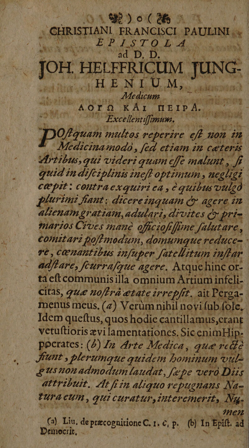 ( |8e os ; CHRISTIANI ER ANCISCI. yo PETNORN T equas Pb a C Qt Ab ob odil Vl bit OMA Ed Jon HELFFRICUM Jw NON 10A UM, laci &amp;pEUCRPIN iu Medicum inn aii ywirauzi «p li ei (HEIPA.. |  Excellentiff ;iii MO Moi potis multos reperire e n son i Medicinamodo , [ed etzam in ceteris Virtibus qui videri quam efe malunt , 4 quidi 2 dz V/CZplinis ineft optimum , aces * ; Cepit : coutra exquirà ea , à quibus'o vau dg plurzuz, faut; dzcerezuquam ce. agere d ALZCnam, Eratiam, adularis dzvétes Cr prt- marios Cives mane offciafffmne Jatutare , Comitari | gotmod'um, domumque reduces : Té , Cez24tDtibts fuper JateBitum imftar ad/hare, Jfeurrafaue 4gere. Atquehinc [jd tacftcommunisilla omnium Artium infeli- citas, que noftrá etate irrepfrt, ait Perga- | enus meus, (7) Verüm nihil novi fub. fole. | Idem queftus, quos hodie cantillam us,erant vetuftioris zvi lamentationces. Sic enimHip- pocrates: (4) Zz Zrte Medica, que reid2 Junt , plerumque quidem bominum vul Us omadmodtum taudat 3/723 verd Diis attribuit. Zt 2 £2 aliquo TCDUEHATS . INa- tura eum, T crant M TU 9. (3). Liu, de pecopuiione C1 ep (e In xd zi Dénen.