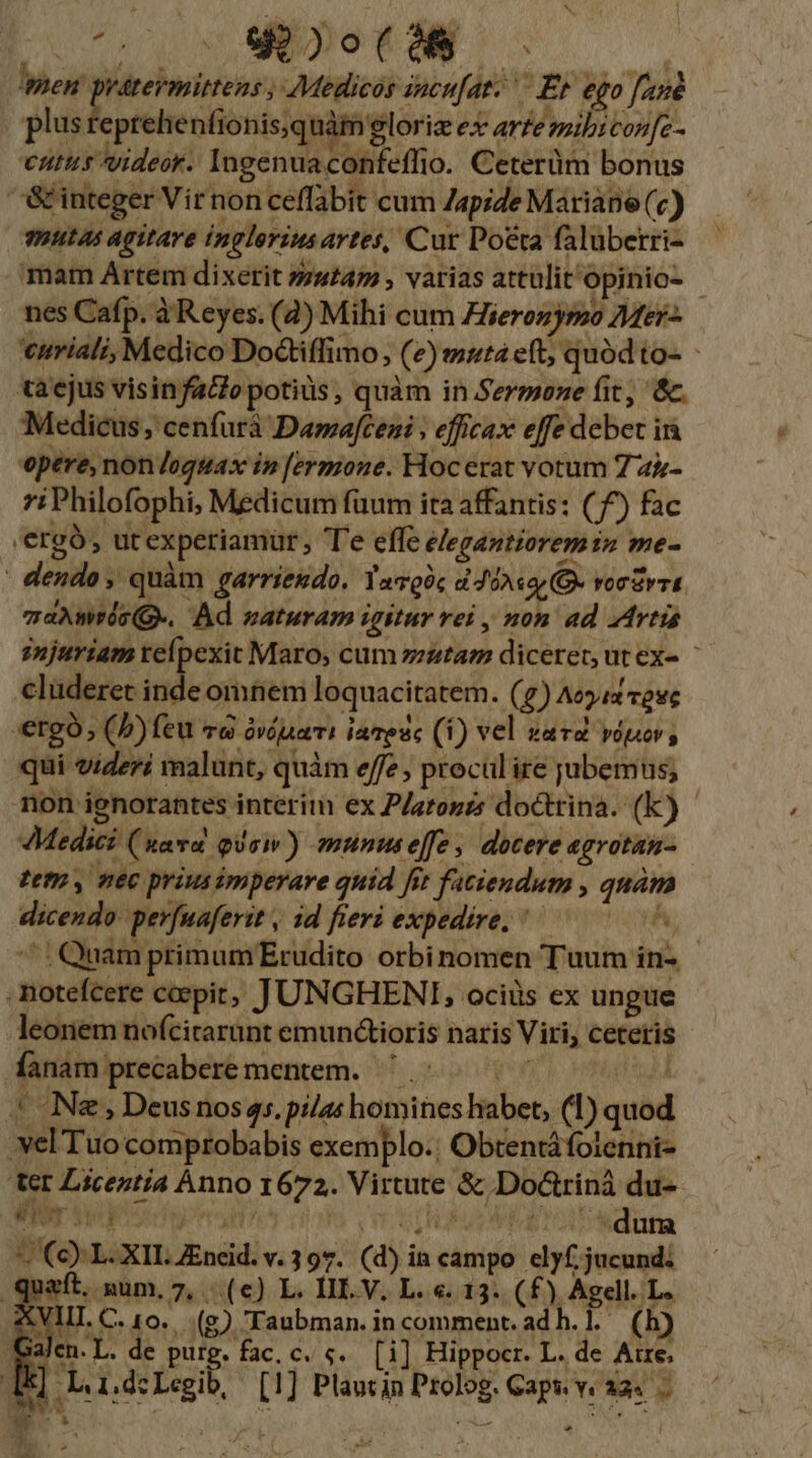 men pratevemittens , Medicos incu[ar. — Et ego fané plus reprehenfionis quàm lori ex arte mibicon[c- cutus videor. Ingenuaconfeffio. Ceterüm bonus '&amp; integer Vir non ceffabit cum Zapide Mariane (c) mutas agitare inglorius artes, Cur Poeta faluberri- mam Artem dixerit »/s47 , varias attülit^opinio- - nes Cafp. à Reyes. (4) Mihi cum Zferonypzo Mer- curiali, Medico Doctiffimo, (e)mutá eft; quód to- - ta ejus visinfaclo potius, quàm in Sermone fit; &amp;. Medicus, cenfurà Damafceni , efficax effe debet in opere, non loguax in [ermone. Hocerat vorum 7 a&amp;- i Philofophi, Medicum fuum ita affantis: (^) fac 'ergà, ut experiamür, Te effe elegantiorem in me- - dendo , quàm garriendo. YaQóc d JoAsqr (G- roc&amp;vrt mdAWTisQ-. Ad maturam igitur vei , non ad Artis injuriam velpexit Maro, cum zzztaz diceret, ut ex- ^ cluderet hdi omnem loquacitatem. (7) Aeyix cese «ergo; (b) feu «d óváuari iavesc (1) vel vavd vdpo, qui videri malunt, quàm effe, procul ire jubemus; mon ignorantes interim ex Platogzs doctrina. (k) - Medici (xava gis) munuseffe, docere egrotan- tet y nec prius imperare quid fir faciendum , quàm dicendo. perfuaferit , 1d fieri expedire, ^. A ^: Quam primumErudito orbinomen T uum in- - notefcere ccepit, JUNGHENI, ociüs ex ungue leonem nofcitarunt emunctioris naris Viri, cetetis Íanam precabere mentem. . au 544 | N&amp; , Deus nos 45. pi/as homines habet, (1) quod vel Tuocomprobabis exemplo. Obtentáfoienni- ter Liceztía Ànno 1672. Virtute &amp; Doctrinà du- nm imum mih sfurPEZ d wdüha ^ Ce) L. XILZneid. v. 397. (d) ia campo elyf, jucund. quaft. num, 7, (e) L. III V, L. «. 13. (f£) Agell. L. E C. 10. (g) Taubman. in comment. ad h.l. (h) Galen. L. de purg. fac. c. «.. [i] Hippocr. L. de Aixe. | ] i. 1.d: SEX [1] Plantin Prolog. Gaps v. 32s -
