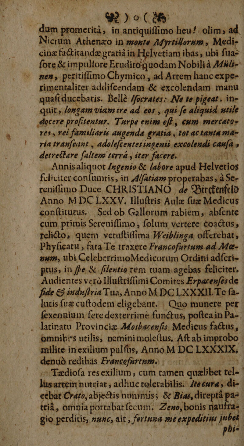 b gaooCMS dum promerità, in antiquiffimo heu. olim; ad. Nicrum Athenao in monte AM yrtillorum , Medi. cinz faitandz gratiá in Helvetiam ibas, ubi fua- fote &amp; impulfore Eruditoguodam Nobilià 7Mi-- nen, petitifimo Chymico , ad Artem hanc expe- rimentaliter addifcendam &amp; excolendam. manu quafiducebaris. Belle Jfocrates :- Ne te pigeat; in- quit ,.Josgam viam ire ad eos , qui fe aliquid utile ,dacexe profitentur. Turpe enim eff , cum mercato» res , rei famiiarts augenda gratia , tat aCtanta ma- ría tranfcant , adolefcentesingenii excolendi caufa s detretlare faltem terra , iter facere. Nest Annisaliquot /ngenio &amp; labore apud Helvetios feliciter confumris, in 4d//atiam properabas; à Se- reniflimo Duce CHRISTIANO . 4e 9BircEenfelo Anno MDCLXXV. Illuftris Aule fue Medicus conítiturus. Sed ob Gallorum rabiem; abfente cum ptiris Sereniffimo , folum vertere €oactus rcli&amp;to, quem vetuftitfima Weiblizga, offerebat, - Phyficatu , fata Te traxere Francofurtum. ad Ma- zum, ubi CeleberrimoMedicoram Ordini adícri- pius, in ffe &amp;. filentio rem cuam. agebas feliciter. Audientes veró IHluftriffimi Comites Erpacenfes de | fide €$ indufiria Tua, Anno MDC LXXXIL Te fa- lutis fuz cuftodem eligebant. | Quo munere per fexennium fere dexterrime functus, poftea in Pa- . latinatu Provincie AMosbacenfis. MAE fa&amp;tus, omnibrs utilis; neminimole(tus. Aft ab improbo - znilite in exilium pulfüs, AnnoM DC LXXXIX, denuó redibás Frawcefartume : 00 33s ^^ Tadiofa resexilium, cum tamen quzlibet tel- ' lüsarteimn nutriat ; adhuc tolerabilis. Zteeure; di-. cebat Crato, abje&amp;tis nunmiss &amp; Bias, direptá pa» : trià, omnia portabatfecum. Zeno, bonis naufra» gio perditis, sv, sit ; fertuna mtexpeditius PM T DO; d phis