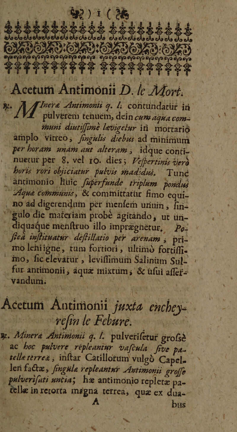 t$$22$9$$7$$7$ ves iquabue mefftruo illo imprzghetur, Po: Jeea. suflituatur: déflillatio per. avenam pri- mo lehiigne, tum fortiori , ultimo fortiffi- ino, fic elevátur , leviffimuin Salinim Sul- .. fur antimonii ; àqu&amp; mixtum; &amp; üfüi affet- vandum. —— gue AE | Acetum Antimionii jzxía encbey- | tlm de Pebare oen y. Minera Zintipionii q. |. pulvetifetur grofsà telle rerrea ; inftar Catillotum vulgó Capel. leri fa&amp;z, finge repleantny utimonii gvoffe gulverifati untia; hw antimonio repletz pa- bus *w.