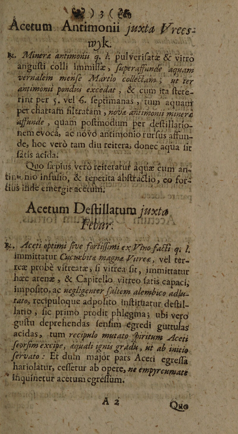 - | MD Antimonii. /43/a Jvc; 3 à '4 y AL *. aAADAS Ubro iONATISE Vi ood DET AE dee 55 nali Pansa a an ulti colli immifiz, Jiperafpunde Aquam antinoni poudes. excedat , &amp; cui ita ftete- x Lot e To Er I 1; dig €l d IES dn viam RECS s rint per 5, vel 6. feptiimanas , tum aquagr V APTAM ande , quain poltinodum per deftillarto- ! UT Seed obo oa 6-9 10208 YROO CE On atf xt ws NUS Quo f pius vero reiteratut aquz cim ari LL d OPERE 3o FRE LA COLIL CES CES D LE (03 &amp; teperita ábfttatlio, co forz 1 | eESITIDE DOE ATI IO * | 45905. 51516q Acetum Deftillarum jzxta. qr Pb ^ V HU PF. ^ Yi WS  Eu bé JI * ; fi Vitt fl TEARS a 5 4 ia probe vitreatz s b vitrea: fic, immitratur -hec arenz , &amp; Capitello. vitteo fatis capaci; 4to, recipuloque adpolito. inftir&amp;atur deftil- latio ; fic primo prodit phlegima; ubi verg guítu deprehendas fenfim egredi pia y^ Í deorfim exeibe, dquali ignis gradu, hb. ab inigio. Jervato: Et duin. majór pars Acer egre(fa hariolatur, cefferur ab opere, e CpyrcuppatE.