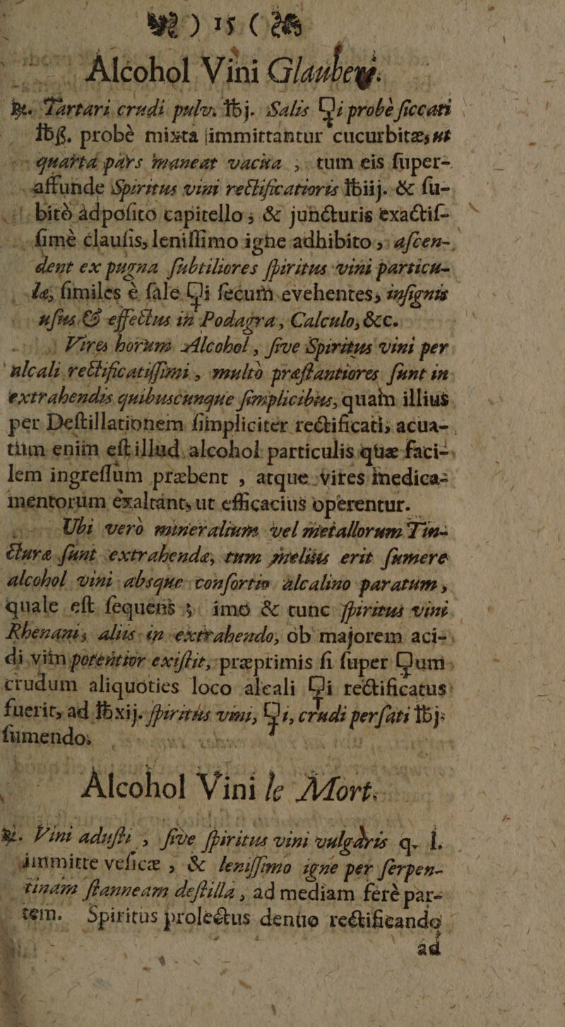r hoy MA 6509 774 $8. »; NOM s. Alcohol Vini Glaghey. pe. Tartari crudi pulo: 5j. Salis D probé ficcati .. db$. probé mixta limmittantur cucurbita s eo quarta pays maneat vaca. ,. tum eis fuper- ». 'affunde iSpzrztus visi retlificatioris Yoiij.-&amp; fu- -:fimé claufis, lenillimo ighe adhibito ;: afcen-. dent ex pugna. [nabtilores [paritus viri particu- , 4e; fimiles e fale (i fecum.evehentes; snfigus (Mf CB effellus in Podajra , Calculo, &amp;c. «0 Fire borum. xilcobol , frve Spiritus vini per. Blcali vethificatifinni , multo praflantiares. [ant in. extrabendas quibuscunque famplicibis, quain illius. per Deftillationem fitpliciter rectificati; acua- . tim eniin eft illud. alcohol particulis qtiz faci-. lem ingreffum praebent , atque vites Inedica- mentorüm éxaltánts ut efficacius operentur. iet Ubi vero miner almm el nietallorum Tin- ura funt extrabende, tum uelis erit. famere alcohol vini : absque: con[artio alcalino paratum , Rhenanis. alits 4n -extrabezdo, ob majorem aci«; di .viim qorenior. ext/lit, praeprimis f fa uper: [Jum » crudum aliquoties loco alcali 2i re&amp;tificatus: fümegndoi. ovi obs SA PF Loan - — Alcohol Vinile AMort.. Ammitte vefice ; &amp; leziffnmo dgne per ferpen- Ouen. ffanneam deflill , ad mediam feré par- . wm. Spiritus prole&amp;us denüoe re&amp;tificando : A - y