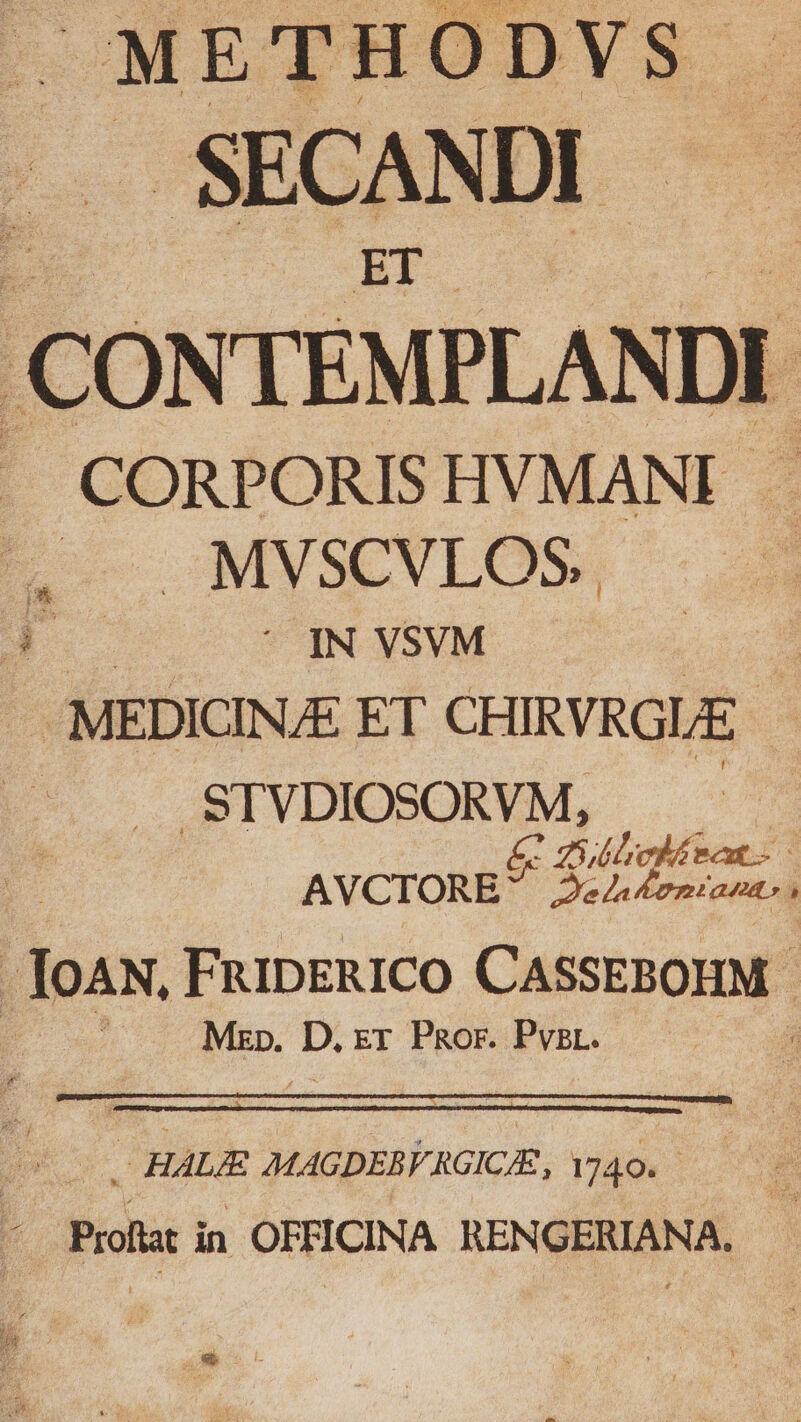 METHODVS. SECANDI- CONTEMPLANDI J— CORPORISHVMANI . E MMYSCYLOS, d. — IN YSVM iiid — MEDICINE ET NE .STVDIOSORVM, &amp; 2 (eod nt AVCTORE a ap ri — ; IoAN, FripERICO CASSEBOHM - / Mzp. D, xr Por. Pvsr. : HALE MAGDEBKRGICE, Yj40.—— : Profiat in OFFICINA. RENGERIANA. Qe c