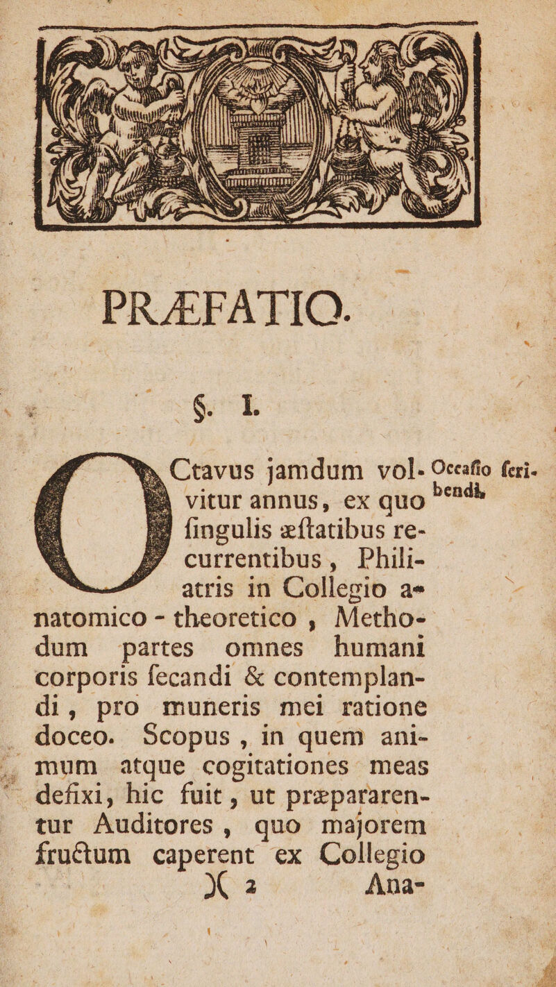 S PLEEATO 5. 24 Ctavus jamdum vol. Oceafio fcri- | vitur annus, ex quo | ! fingulis z flatibus re- 7 currentibus, Phili- atris in Collegio a» natomico - theoretico , Metho- dum partes omnes humani corporis fecandi &amp; contemplan- di, pro muneris mei ratione doceo. Scopus, in quem ani- - defixi, hic fuit , ut prepararen- tur Auditores , quo majorem - fructum caperent ex Collegio Xa Ana-