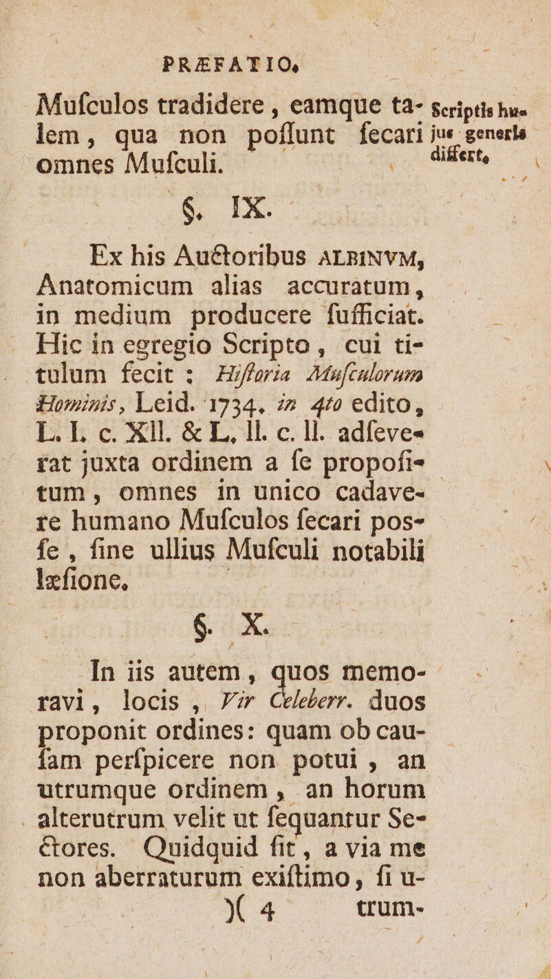 Mufculos tradidere , eamque ta- scriptis hu. lem, qua non poflunt fecari jus genere omnes Mufculi. , Wie, — , .&amp; IX. Ex his Auctoribus ALzINYM, Anatomicum alias accuratum, in medium producere fuíficiat. . Hic in egregio Scripto, cui ti- tulum fecit : feria Maufculorum Hominis, Leid. 1734. z» 47» edito, L. L c. Xll. &amp; L, ll. c. ll. adfeve- fat juxta ordinem a fe propofi- - tum, omnes in unico cadave- re humano Mufculos fecari pos- E fe, fine ullius Mufculi notabili Izfione, | $ X In iis autem, quos memo- ravi, locis , 7r Celeberr. duos proponit ordines: quam ob cau- fam perfpicere non potui, an utrumque ordinem , an horum . alterutrum velit ut fequanrur Se- Cores. Quidquid fit, a via me non aberraturum exiftimo, fi u- X 4 trum-