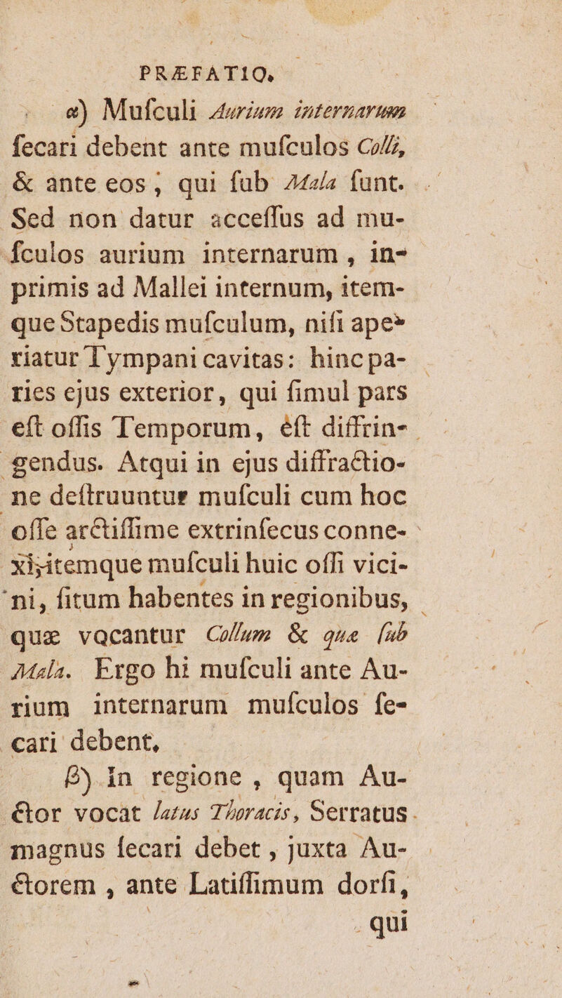 PREFATIQ, .&amp;) Mufculi A4wrzeze uternarum fecati debent ante mufculos Cz/j, &amp; ante eos, qui fub 2424 funt. Sed non datur acceíffus ad mu- 4fculos aurium internarum , in- primis ad Mallei internum, item- que Stapedis mufculum, nift ape* riatur l'ympanicavitas: hincpa- | ries ejus exterior, qui fimul pars eft offis Temporum, eft diffrin- -gendus. Atqui in ejus diffractio- ne deftruuatur mufculi cum hoc offe arctiffime extrinfecus conne- - | xijitemque muículi huic offi vici- 'ni, fitum habentes in regionibus, que vocantur Coss &amp; qwe [ub Msi. Exgo hi mufculi ante Au- rium internarum mufículos fe- «ari debent, —.— £j in regione , quam Au- &amp;or vocat /azu; Tloracis, Serratus . magnus fecari debet , juxta Au- €torem , ante Latiffimum dorfi, . qui