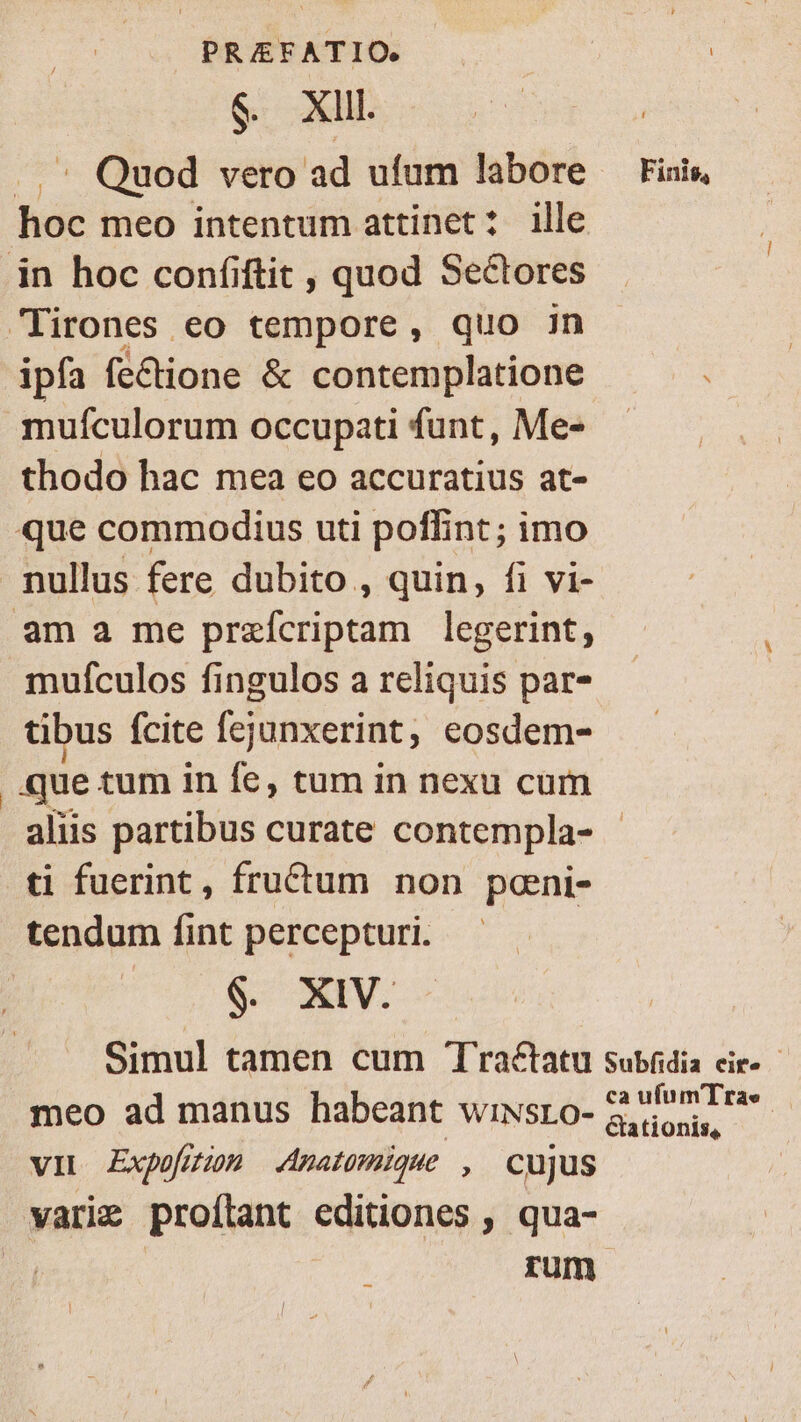 $9. Xll. .. Quod vero ad ufum labore hoc meo intentum attinet: ille in hoc confiftit , quod Sectores Lirones eo tempore, quo jn ipfa fe&amp;ione &amp; contemplatione muículorum occupati funt, Me- thodo hac mea eo accuratius at- que commodius uti poffint ; imo - nullus fere dubito , quin, fi vi- am a me BreisA io: legerint, mufculos fingulos a reliquis par- tibus fcite fejunxerint, eosdem- que tum in fe, tum in nexu cum ti fuerint, fructum non pani- tendum fint percepturi. 6 XIV. Finis, meo ad manus habeant wiwsro- VIL Expofzzon Anatomique , Cujus varig proílant editiones , qua- | rum